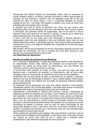 Diariamente são obtidas milhares de informações novas, todas as empresas do
mundo recebem dados e os filtram, procuram encontrar a melhor oportunidade de
mercado, em que processo a melhoria deve ser realizada, quais são as leis que
entrarão em vigor em pouco tempo, o que o consumidor desejará na próxima
estação do ano etc., mas estas informações só valerão o seu custo se forem bem
utilizadas pela organização como um todo.
É possível que você já tenha se lembrado das vezes em que buscou uma
informação dentro da sua empresa e ficou sem uma resposta, isto é comum e talvez
a informação não estivesse dentro da organização, mas se ela está lá e não é
disponível para você aprimorar um produto ou serviço, é natural que o cliente que
estava esperando por uma ação sua vá para a concorrência.
A forma mais fácil de dar poder para uma informação é deixá-la percorrer a
organização, assim ela será ampliada e terá uma finalidade muito maior do que
apenas demonstrar dados, a informação ganhará “vida” porque todas as pessoas da
empresa têm um foco e os objetivos atingidos são conquistas de um time que segue
o mesmo caminho.
Mas também não há que se esquecer do não sei, esta pode a resposta que fará uma
informação ser encontrada, que trará a solução que você tanto procurou e que
permitiu que você aprendesse um pouco mais.
Por Rafael Mauricio Menshhein

Estudos da cadeia de suprimentos em Marketing
Com o advento da globalização, a cadeia de suprimentos ganhou muita importância,
as organizações devem estar atentas aos detalhes que proporcionam estar
presentes nos pontos de venda antes da concorrência, sem que tenham que
“sacrificar” parte do valor dos produtos ou serviços.
A concorrência está presente em todas as lojas, mas sem que haja uma boa
estrutura para o suprimento de produtos, ou matéria-prima, não há como obter
vantagens sobre os concorrentes, e o produto torna-se mais um nas prateleiras.
Atualmente não há como deixar de lado a importância de se estudar o mercado,
melhorar sua rede de distribuição e descobrir o que o cliente deseja, mesmo assim
não há como atender aos desejos sem que todos os processos anteriores estejam
fluindo perfeitamente.
As empresas que se preocupam com toda esta cadeia, fazendo o cross-docking,
representam apenas 15% do mercado global, o que pode fazer pensar na estrutura
necessária para realizar uma operação deste porte com excelência.
Logicamente o cross-docking é utilizado para otimizar o tempo e distribuição de
pequenas parcelas de produtos para as lojas, e que trabalha de uma forma muito
bem ajustada, o tempo utilizado auxilia a economizar muito, porque as distâncias
percorridas são muito menores e as cargas são entregues dentro do tempo definido.
Mas o uso do cross-docking é mínimo porque as empresas relutam em formar
parcerias, e também porque precisam deixar informações com as empresas que são
incumbidas de realizar o processo, mas se você vai deixar informações lá, seu
concorrente também o fará, o que não é visto em um primeiro momento, só que
também a empresa não percebe que o concorrente sabe que sua empresa deixa
seus produtos na mesma loja que ele.
Toda a cadeia de suprimentos pode agregar valor aos produtos ou serviços, mas há
um tempo para se adaptar à nova realidade, e como tudo o que é visto pela primeira
vez, parece um pouco mais difícil do que é, desde que a empresa tenha
planejamento e seja realmente organizada em seus processos.

                                                                           367
 