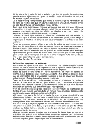 O planejamento é parte de toda a estrutura por trás da cadeia de suprimentos,
permite levar às lojas somente o que é necessário, quase eliminando a necessidade
de estoque no ponto de vendas.
Já o cross-docking é um processo que elimina o estoque, seja ele intermediário ou
no ponto de vendas, algo que em alguns países parece uma utopia, mas que é fruto
de falta de estrutura e planejamento de muitas partes.
Para que uma organização obtenha vantagens em um mercado altamente
competitivo, o primeiro passo é planejar, pois todas as empresas necessitam de
matéria-prima ou de produtos para ofertar aos clientes, e se o seu produto não
estiver na prateleira o consumidor leva o concorrente.
Também é visível que somente a cadeia de suprimento não faz milagre, a
distribuição após o produto ser finalizado é tão importante quanto, o que obriga a
organização a trabalhar em conjunto com seus fornecedores e distribuidores, caso
existam.
Todas as empresas podem utilizar a gerência da cadeia de suprimentos, podem
fazer uso do cross-docking e obter vantagens, mesmo as pequenas empresas, e
lembrando que o maior espelho para estas empresas menores são as grandes.
Mas muitas pessoas entendem que as grandes só podem realizar estes feitos por
aportarem uma grande soma de capital, mas se esquecem que se uma empresa
pode tornar tudo mais simples, tem em mãos uma vantagem muito maior, e talvez
isto só seja possível com o uso do conhecimento.
Por Rafael Mauricio Menshhein

Informações e segredos de Marketing
Diariamente as organizações lidam com um número de informações praticamente
infinito, e como os bancos de dados podem facilitar e organizar seu armazenamento,
deve-se saber exatamente o que é interessante para a empresa.
Filtrar os dados é uma forma de buscar referências em meio ao oceano de
informações, é direcionar o que foi armazenado para o foco principal, deixando claro
que as informações dão à organização vantagens e que se houver um descuido
estas mesmas informações acabam criando problemas.
Todas as áreas envolvidas com informações sentem a necessidade de receber o
que há de mais atual no mercado, praticamente ouvir o consumidor em pessoa,
como isto não é sempre possível, pode-se criar uma cultura em que todas as áreas
trabalhem em conjunto, que tenham um foco e não o percam.
Com as facilidades criadas pelos bancos de dados o volume de informações só
tende a crescer, mesmo assim ainda há um número muito grande de dados que são
descartáveis, porque são irrelevantes ou duplicados.
Até mesmo um banco de dados necessita de uma estrutura bem definida, um
planejamento elaborado para se saber por onde trafega a informação e quem pode
acessá-la, mas de nada adianta ter a informação se os colaboradores não
conseguem se reunir para conversar a forma com a qual os dados serão usados.
Há casos em que projetos jogaram os investimentos fora porque as áreas não
conversavam e cada uma delas, responsável por uma parte do projeto, utilizou
medidas ou dados distintos, criando um objeto que não teve utilidade por falta de
uma padronização de dados.
Algumas pessoas podem imaginar que um banco de dados deve ser grande o
suficiente para guardar todas as informações disponíveis, sem que haja um filtro, em
breve o banco de dados já estará lotado e poderá não trazer os benefícios, para os
quais foi adquirido, para a organização e seus colaboradores.

                                                                             368
 