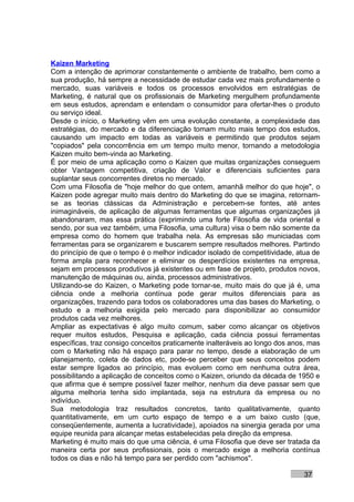 Kaizen Marketing
Com a intenção de aprimorar constantemente o ambiente de trabalho, bem como a
sua produção, há sempre a necessidade de estudar cada vez mais profundamente o
mercado, suas variáveis e todos os processos envolvidos em estratégias de
Marketing, é natural que os profissionais de Marketing mergulhem profundamente
em seus estudos, aprendam e entendam o consumidor para ofertar-lhes o produto
ou serviço ideal.
Desde o início, o Marketing vêm em uma evolução constante, a complexidade das
estratégias, do mercado e da diferenciação tomam muito mais tempo dos estudos,
causando um impacto em todas as variáveis e permitindo que produtos sejam
"copiados" pela concorrência em um tempo muito menor, tornando a metodologia
Kaizen muito bem-vinda ao Marketing.
É por meio de uma aplicação como o Kaizen que muitas organizações conseguem
obter Vantagem competitiva, criação de Valor e diferenciais suficientes para
suplantar seus concorrentes diretos no mercado.
Com uma Filosofia de "hoje melhor do que ontem, amanhã melhor do que hoje", o
Kaizen pode agregar muito mais dentro do Marketing do que se imagina, retornam-
se as teorias clássicas da Administração e percebem-se fontes, até antes
inimagináveis, de aplicação de algumas ferramentas que algumas organizações já
abandonaram, mas essa prática (exprimindo uma forte Filosofia de vida oriental e
sendo, por sua vez também, uma Filosofia, uma cultura) visa o bem não somente da
empresa como do homem que trabalha nela. As empresas são municiadas com
ferramentas para se organizarem e buscarem sempre resultados melhores. Partindo
do princípio de que o tempo é o melhor indicador isolado de competitividade, atua de
forma ampla para reconhecer e eliminar os desperdícios existentes na empresa,
sejam em processos produtivos já existentes ou em fase de projeto, produtos novos,
manutenção de máquinas ou, ainda, processos administrativos.
Utilizando-se do Kaizen, o Marketing pode tornar-se, muito mais do que já é, uma
ciência onde a melhoria contínua pode gerar muitos diferenciais para as
organizações, trazendo para todos os colaboradores uma das bases do Marketing, o
estudo e a melhoria exigida pelo mercado para disponibilizar ao consumidor
produtos cada vez melhores.
Ampliar as expectativas é algo muito comum, saber como alcançar os objetivos
requer muitos estudos, Pesquisa e aplicação, cada ciência possui ferramentas
específicas, traz consigo conceitos praticamente inalteráveis ao longo dos anos, mas
com o Marketing não há espaço para parar no tempo, desde a elaboração de um
planejamento, coleta de dados etc, pode-se perceber que seus conceitos podem
estar sempre ligados ao princípio, mas evoluem como em nenhuma outra área,
possibilitando a aplicação de conceitos como o Kaizen, oriundo da década de 1950 e
que afirma que é sempre possível fazer melhor, nenhum dia deve passar sem que
alguma melhoria tenha sido implantada, seja na estrutura da empresa ou no
indivíduo.
Sua metodologia traz resultados concretos, tanto qualitativamente, quanto
quantitativamente, em um curto espaço de tempo e a um baixo custo (que,
conseqüentemente, aumenta a lucratividade), apoiados na sinergia gerada por uma
equipe reunida para alcançar metas estabelecidas pela direção da empresa.
Marketing é muito mais do que uma ciência, é uma Filosofia que deve ser tratada da
maneira certa por seus profissionais, pois o mercado exige a melhoria contínua
todos os dias e não há tempo para ser perdido com "achismos".

                                                                               37
 