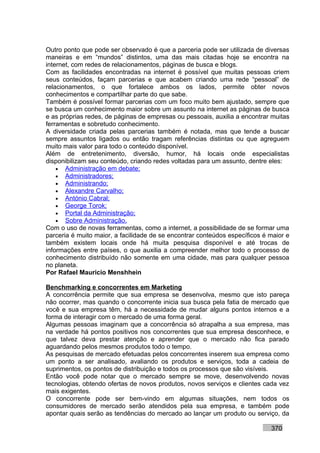 Outro ponto que pode ser observado é que a parceria pode ser utilizada de diversas
maneiras e em “mundos” distintos, uma das mais citadas hoje se encontra na
internet, com redes de relacionamentos, páginas de busca e blogs.
Com as facilidades encontradas na internet é possível que muitas pessoas criem
seus conteúdos, façam parcerias e que acabem criando uma rede “pessoal” de
relacionamentos, o que fortalece ambos os lados, permite obter novos
conhecimentos e compartilhar parte do que sabe.
Também é possível formar parcerias com um foco muito bem ajustado, sempre que
se busca um conhecimento maior sobre um assunto na internet as páginas de busca
e as próprias redes, de páginas de empresas ou pessoais, auxilia a encontrar muitas
ferramentas e sobretudo conhecimento.
A diversidade criada pelas parcerias também é notada, mas que tende a buscar
sempre assuntos ligados ou então tragam referências distintas ou que agreguem
muito mais valor para todo o conteúdo disponível.
Além de entretenimento, diversão, humor, há locais onde especialistas
disponibilizam seu conteúdo, criando redes voltadas para um assunto, dentre eles:
    • Administração em debate;
    • Administradores;
    • Administrando;
    • Alexandre Carvalho;
    • António Cabral;
    • George Torok;
    • Portal da Administração;
    • Sobre Administração.
Com o uso de novas ferramentas, como a internet, a possibilidade de se formar uma
parceria é muito maior, a facilidade de se encontrar conteúdos específicos é maior e
também existem locais onde há muita pesquisa disponível e até trocas de
informações entre países, o que auxilia a compreender melhor todo o processo de
conhecimento distribuído não somente em uma cidade, mas para qualquer pessoa
no planeta.
Por Rafael Mauricio Menshhein

Benchmarking e concorrentes em Marketing
A concorrência permite que sua empresa se desenvolva, mesmo que isto pareça
não ocorrer, mas quando o concorrente inicia sua busca pela fatia de mercado que
você e sua empresa têm, há a necessidade de mudar alguns pontos internos e a
forma de interagir com o mercado de uma forma geral.
Algumas pessoas imaginam que a concorrência só atrapalha a sua empresa, mas
na verdade há pontos positivos nos concorrentes que sua empresa desconhece, e
que talvez deva prestar atenção e aprender que o mercado não fica parado
aguardando pelos mesmos produtos todo o tempo.
As pesquisas de mercado efetuadas pelos concorrentes inserem sua empresa como
um ponto a ser analisado, avaliando os produtos e serviços, toda a cadeia de
suprimentos, os pontos de distribuição e todos os processos que são visíveis.
Então você pode notar que o mercado sempre se move, desenvolvendo novas
tecnologias, obtendo ofertas de novos produtos, novos serviços e clientes cada vez
mais exigentes.
O concorrente pode ser bem-vindo em algumas situações, nem todos os
consumidores de mercado serão atendidos pela sua empresa, e também pode
apontar quais serão as tendências do mercado ao lançar um produto ou serviço, da

                                                                             370
 