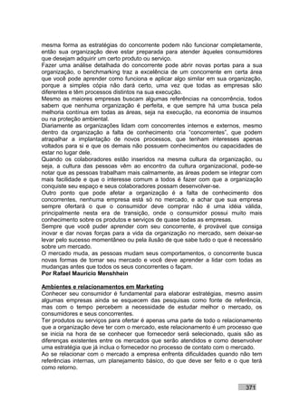 mesma forma as estratégias do concorrente podem não funcionar completamente,
então sua organização deve estar preparada para atender àqueles consumidores
que desejam adquirir um certo produto ou serviço.
Fazer uma análise detalhada do concorrente pode abrir novas portas para a sua
organização, o benchmarking traz a excelência de um concorrente em certa área
que você pode aprender como funciona e aplicar algo similar em sua organização,
porque a simples cópia não dará certo, uma vez que todas as empresas são
diferentes e têm processos distintos na sua execução.
Mesmo as maiores empresas buscam algumas referências na concorrência, todos
sabem que nenhuma organização é perfeita, e que sempre há uma busca pela
melhoria contínua em todas as áreas, seja na execução, na economia de insumos
ou na proteção ambiental.
Diariamente as organizações lidam com concorrentes internos e externos, mesmo
dentro da organização a falta de conhecimento cria “concorrentes”, que podem
atrapalhar a implantação de novos processos, que tenham interesses apenas
voltados para si e que os demais não possuem conhecimentos ou capacidades de
estar no lugar dele.
Quando os colaboradores estão inseridos na mesma cultura da organização, ou
seja, a cultura das pessoas vêm ao encontro da cultura organizacional, pode-se
notar que as pessoas trabalham mais calmamente, as áreas podem se integrar com
mais facilidade e que o interesse comum a todos é fazer com que a organização
conquiste seu espaço e seus colaboradores possam desenvolver-se.
Outro ponto que pode afetar a organização é a falta de conhecimento dos
concorrentes, nenhuma empresa está só no mercado, e achar que sua empresa
sempre ofertará o que o consumidor deve comprar não é uma idéia válida,
principalmente nesta era de transição, onde o consumidor possui muito mais
conhecimento sobre os produtos e serviços de quase todas as empresas.
Sempre que você puder aprender com seu concorrente, é provável que consiga
inovar e dar novas forças para a vida da organização no mercado, sem deixar-se
levar pelo sucesso momentâneo ou pela ilusão de que sabe tudo o que é necessário
sobre um mercado.
O mercado muda, as pessoas mudam seus comportamentos, o concorrente busca
novas formas de tomar seu mercado e você deve aprender a lidar com todas as
mudanças antes que todos os seus concorrentes o façam.
Por Rafael Mauricio Menshhein

Ambientes e relacionamentos em Marketing
Conhecer seu consumidor é fundamental para elaborar estratégias, mesmo assim
algumas empresas ainda se esquecem das pesquisas como fonte de referência,
mas com o tempo percebem a necessidade de estudar melhor o mercado, os
consumidores e seus concorrentes.
Ter produtos ou serviços para ofertar é apenas uma parte de todo o relacionamento
que a organização deve ter com o mercado, este relacionamento é um processo que
se inicia na hora de se conhecer que fornecedor será selecionado, quais são as
diferenças existentes entre os mercados que serão atendidos e como desenvolver
uma estratégia que já inclua o fornecedor no processo de contato com o mercado.
Ao se relacionar com o mercado a empresa enfrenta dificuldades quando não tem
referências internas, um planejamento básico, do que deve ser feito e o que terá
como retorno.


                                                                          371
 
