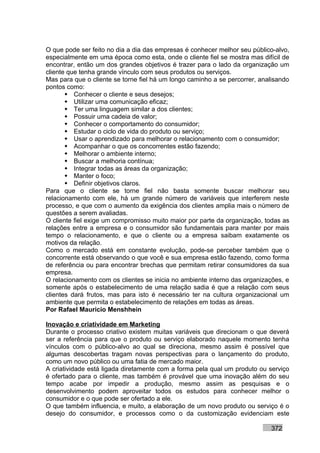 O que pode ser feito no dia a dia das empresas é conhecer melhor seu público-alvo,
especialmente em uma época como esta, onde o cliente fiel se mostra mas difícil de
encontrar, então um dos grandes objetivos é trazer para o lado da organização um
cliente que tenha grande vínculo com seus produtos ou serviços.
Mas para que o cliente se torne fiel há um longo caminho a se percorrer, analisando
pontos como:
        Conhecer o cliente e seus desejos;
        Utilizar uma comunicação eficaz;
        Ter uma linguagem similar a dos clientes;
        Possuir uma cadeia de valor;
        Conhecer o comportamento do consumidor;
        Estudar o ciclo de vida do produto ou serviço;
        Usar o aprendizado para melhorar o relacionamento com o consumidor;
        Acompanhar o que os concorrentes estão fazendo;
        Melhorar o ambiente interno;
        Buscar a melhoria contínua;
        Integrar todas as áreas da organização;
        Manter o foco;
        Definir objetivos claros.
Para que o cliente se torne fiel não basta somente buscar melhorar seu
relacionamento com ele, há um grande número de variáveis que interferem neste
processo, e que com o aumento da exigência dos clientes amplia mais o número de
questões a serem avaliadas.
O cliente fiel exige um compromisso muito maior por parte da organização, todas as
relações entre a empresa e o consumidor são fundamentais para manter por mais
tempo o relacionamento, e que o cliente ou a empresa saibam exatamente os
motivos da relação.
Como o mercado está em constante evolução, pode-se perceber também que o
concorrente está observando o que você e sua empresa estão fazendo, como forma
de referência ou para encontrar brechas que permitam retirar consumidores da sua
empresa.
O relacionamento com os clientes se inicia no ambiente interno das organizações, e
somente após o estabelecimento de uma relação sadia é que a relação com seus
clientes dará frutos, mas para isto é necessário ter na cultura organizacional um
ambiente que permita o estabelecimento de relações em todas as áreas.
Por Rafael Mauricio Menshhein

Inovação e criatividade em Marketing
Durante o processo criativo existem muitas variáveis que direcionam o que deverá
ser a referência para que o produto ou serviço elaborado naquele momento tenha
vínculos com o público-alvo ao qual se direciona, mesmo assim é possível que
algumas descobertas tragam novas perspectivas para o lançamento do produto,
como um novo público ou uma fatia de mercado maior.
A criatividade está ligada diretamente com a forma pela qual um produto ou serviço
é ofertado para o cliente, mas também é provável que uma inovação além do seu
tempo acabe por impedir a produção, mesmo assim as pesquisas e o
desenvolvimento podem aproveitar todos os estudos para conhecer melhor o
consumidor e o que pode ser ofertado a ele.
O que também influencia, e muito, a elaboração de um novo produto ou serviço é o
desejo do consumidor, e processos como o da customização evidenciam este

                                                                            372
 