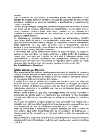 aspecto.
Com o aumento da concorrência, a criatividade ganha mais importância, e os
estudos de mercado permitem atender os desejos do consumidor de maneira mais
consciente, analisando as variáveis necessárias e aprofundando o relacionamento
com o consumidor.
Quando as organizações conseguem elaborar novos produtos ou serviços, é natural
que façam uso de mercados específicos para realizar testes, mas há casos em que
certas empresas preferem inserir seus novos produtos em um mercado sem
conhecer a aceitação, assumindo um risco muito maior e que, em uma parcela dos
casos, não obtém sucesso.
As pesquisas de mercado apontam os desejos dos consumidores, também
demonstram a fatia de mercado que se conquistou, quais são as características dos
produtos ou serviços que atraem a atenção do consumidor, o que os concorrentes
estão elaborando etc., mas obter os dados, pura e simplesmente, não traz
vantagens para a organização, especialmente se estes dados forem colocados em
bancos de dados e ninguém puder acessá-los.
A criatividade faz uso do conhecimento obtido ao longo do tempo, as pesquisas
auxiliam a criar com base em dados concretos, e todos dentro da organização
podem criar, mas para que o projeto se torne real é necessário estudar mais
profundamente o assunto, estabelecer um planejamento, conhecer todas as
variáveis que envolvem o desenvolvimento e compartilhar com os demais as idéias,
para que, além de ganhar mais informações, o projeto comece a criar vida.
Por Rafael Mauricio Menshhein

Fatores geográficos e Marketing
Algumas organizações realizam estudos geográficos para a instalação de uma nova
unidade, levando sempre em conta toda a estrutura e disponibilidade que o local
proporciona, desde a facilidade de entrada e saída de produtos, bem como a criação
de uma cadeia de fornecimento mais ágil e eficaz.
A melhor forma para se estudar o local onde será instalada uma nova planta da
empresa envolve aspectos que influenciam diretamente na recepção de matéria-
prima e também na distribuição posterior, mas que leva em conta fatores como a
mão-de-obra disponível e a facilidade com que os fornecedores locais poderão
atender à organização.
Mesmo assim é possível que cada organização tenha um estudo específico e
direcionado dos pontos positivos e facilidades que encontrará na nova localidade,
que vai muito além de um mercado novo ou oferta pura e simples de produtos e
serviços.
Os estudos direcionados à região geográfica estão ganhando mais importância, a
agilidade é um fator que influencia diretamente na disputa com a concorrência, se o
produto que você não está na prateleira o consumidor leva o concorrente.
Além de facilitar toda a distribuição é possível perceber que toda a cadeia de
fornecedores deve estar sincronizada com as necessidades da organização, o
planejamento se faz necessário e é vital para definir o êxito das operações da
empresa.
Mas atualmente já surge uma nova tendência, empresas trans-nacionais construindo
cadeias de fornecimento globais e mudando suas estruturas em busca de eficiência
e eficácia.



                                                                            373
 