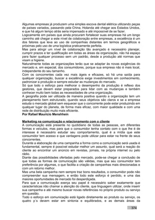 Algumas empresas já produzem uma simples escova dental elétrica utilizando peças
de países variados, passando pela China, Holanda até chegar aos Estados Unidos,
e que há algum tempo atrás seria impensado e até impossível de se fazer.
Logicamente em países que ainda procuram fortalecer suas empresas há um longo
caminho até chegar a este nível de colaboração entre empresas, a excelência é um
dos fatores que leva ao uso de companhias distantes em termos geográficos e
próximas pelo uso de uma logística praticamente perfeita.
Mas para atingir um nível de colaboração tão avançado é necessário planejar,
cumprir prazos e ter qualificação em todas as áreas da organização, não há espaço
para fazer qualquer processo sem um padrão, desde a produção até normas que
visam a higiene.
Naturalmente todas as organizações terão que se adaptar às novas exigências do
mercado e, em especial, dos consumidores, porque sua empresa não é mais local,
independente do seu tamanho.
Com os concorrentes cada vez mais ágeis e eficazes, só há uma saída para
qualquer organização, buscar a excelência exige investimentos em conhecimento,
padronizar a produção e sempre estudar as mudanças do mercado.
Só que todo o esforço para melhorar o desempenho da produção é reflexo dos
gestores, que devem estar preparados para lidar com as mudanças e também
conhecer muito bem todas as necessidades de uma organização.
A geografia pode ser utilizada de maneira positiva quando a organização tem um
planejamento bem estruturado, quando seus objetivos são claros e se a empresa
estuda o mercado global sem esquecer que o concorrente pode estar produzindo em
qualquer lugar do planeta, de forma mais eficaz, com maior qualidade e com uma
rede de distribuição muito mais eficiente.
Por Rafael Mauricio Menshhein

Marketing na comunicação e relacionamento com o cliente
A comunicação está presente no quotidiano de todas as pessoas, em diferentes
formas e veículos, mas para que o consumidor tenha contato com o que lhe é de
interesse é necessário estudar seu comportamento, qual é a mídia que este
consumidor tem acesso e que vantagens pode utilizar para estar na frente de seus
concorrentes.
Durante a elaboração de uma campanha a forma como a comunicação será usada é
fundamental, sempre é possível estudar melhor um assunto, qual será a reação do
cliente ao encontrar um anúncio em revistas, jornais, na própria internet ou pelo
rádio.
Diante das possibilidades ofertadas pelo mercado, pode-se chegar a conclusão de
que todas as formas de comunicação são válidas, mas que seu consumidor tem
preferência por algumas, o que facilita a criação de campanhas mais direcionadas e
com um retorno melhor.
Mas uma bela campanha nem sempre traz bons resultados, o consumidor pode não
compreender sua mensagem, e então todo este esforço é perdido, e uma das
maiores oportunidades de mercado foi desperdiçada.
Para que a comunicação exerça seu papel é necessário saber exatamente que
características irão chamar a atenção do cliente, que linguagem utilizar, onde inserir
sua campanha e até mesmo buscar novas referências no próprio produto ou serviço
em questão.
Todo o esforço em comunicação está ligado diretamente ao produto ou serviço, os
quatro p´s devem estar em sintonia e equilibrados, e as demais áreas da

                                                                               374
 