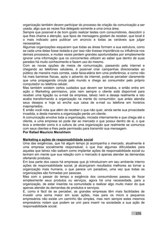 organização também devem participar do processo de criação da comunicação a ser
usada, algo que as vezes fica delegado somente a uma única área.
Sempre que possível é de bom gosto realizar testes com consumidores, descobrir o
que lhes chama a atenção, que tipos de mensagens gostam de receber, que local é
o mais indicado para publicar um anúncio e todas as variáveis que julgar
necessárias.
Algumas organizações esquecem que todas as áreas formam a sua estrutura, como
se cada uma delas fosse isolada e por isso não tivesse importância ou influência nos
demais processos, e muitas vezes perdem grandes oportunidades por simplesmente
ignorar uma informação que os concorrentes utilizam ao saber que dentro de suas
paredes há muito conhecimento e fazem uso do mesmo.
Com as novas opções de meios de comunicação, passando pela internet e
chegando ao telefones celulares, é possível criar campanhas direcionadas ao
público de maneira mais correta, cada faixa-etária tem uma preferência, e como não
há mais barreiras físicas, após o advento da internet, pode-se perceber claramente
que uma propaganda circula pelo mundo e chega ao consumidor pelo próprio
computador ou telefone celular.
Mas também existem certos cuidados que devem ser tomados, e então entra em
ação o Marketing permissivo, pois nem sempre o cliente está disponível para
receber uma ligação ou e-mail da empresa, talvez nem a deseje realmente e isto
acaba transformando a organização na mente do consumidor, que antes atendia
seus desejos e hoje só enche sua caixa de e-mail ou telefone em horários
inapropriados.
E então você nota que além de receber o que não quer, ainda sente sua privacidade
invadida, e desta maneira a organização perde um cliente.
A comunicação envolve toda a organização, iniciada internamente e que chega até o
cliente, e uma empresa só pode dar ao mercado o que possui dentro de si, o que
leva a entender como é a cultura de uma organização que realmente se comunica
com seus clientes e lhes pede permissão para transmitir sua mensagem.
Por Rafael Mauricio Menshhein

Marketing e ações de responsabilidade social
Uma das exigências, que há algum tempo já acompanha o mercado, atualmente é
uma empresa socialmente responsável, o que traz algumas dificuldades para
aquelas que talvez não saibam como implantar ações de responsabilidade social ou
tenham em mente que sua relação com o mercado é apenas atender às demandas
ofertando produtos.
Em boa parte dos casos há empresas que já introduziram em seu ambiente interno
ações de responsabilidade social, já alcançaram resultados melhores ao tornar a
organização mais humana, o que parece um paradoxo, uma vez que todas as
organizações são formadas por pessoas.
Mas com o passar do tempo a exigência dos consumidores passou de focar
simplesmente seus produtos ou serviços, agora há uma necessidade, para a
organização, de estar inserida na comunidade e realizar algo muito maior do que
apenas atender às demandas de produtos e serviços.
E, como é fácil de se perceber, as grandes empresas têm mais facilidades de
investir uma soma maior em suas ações, mas para os micro e pequenos
empresários não existe um caminho tão simples, mas nem sempre estes mesmos
empresários notam que podem se unir para inserir na sociedade a sua ação de
responsabilidade social.

                                                                             375
 