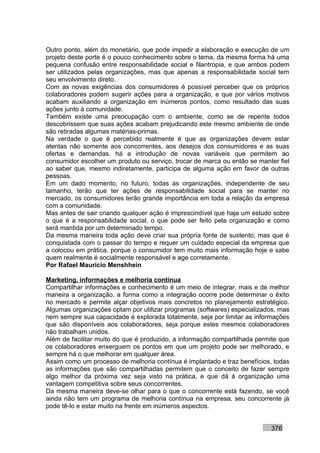 Outro ponto, além do monetário, que pode impedir a elaboração e execução de um
projeto deste porte é o pouco conhecimento sobre o tema, da mesma forma há uma
pequena confusão entre responsabilidade social e filantropia, e que ambos podem
ser utilizados pelas organizações, mas que apenas a responsabilidade social tem
seu envolvimento direto.
Com as novas exigências dos consumidores é possível perceber que os próprios
colaboradores podem sugerir ações para a organização, e que por vários motivos
acabam auxiliando a organização em inúmeros pontos, como resultado das suas
ações junto à comunidade.
Também existe uma preocupação com o ambiente, como se de repente todos
descobrissem que suas ações acabam prejudicando este mesmo ambiente de onde
são retiradas algumas matérias-primas.
Na verdade o que é percebido realmente é que as organizações devem estar
atentas não somente aos concorrentes, aos desejos dos consumidores e as suas
ofertas e demandas, há a introdução de novas variáveis que permitem ao
consumidor escolher um produto ou serviço, trocar de marca ou então se manter fiel
ao saber que, mesmo indiretamente, participa de alguma ação em favor de outras
pessoas.
Em um dado momento, no futuro, todas as organizações, independente de seu
tamanho, terão que ter ações de responsabilidade social para se manter no
mercado, os consumidores terão grande importância em toda a relação da empresa
com a comunidade.
Mas antes de sair criando qualquer ação é imprescindível que haja um estudo sobre
o que é a responsabilidade social, o que pode ser feito pela organização e como
será mantida por um determinado tempo.
Da mesma maneira toda ação deve criar sua própria fonte de sustento, mas que é
conquistada com o passar do tempo e requer um cuidado especial da empresa que
a colocou em prática, porque o consumidor tem muito mais informação hoje e sabe
quem realmente é socialmente responsável e age corretamente.
Por Rafael Mauricio Menshhein

Marketing, informações e melhoria contínua
Compartilhar informações e conhecimento é um meio de integrar, mais e de melhor
maneira a organização, a forma como a integração ocorre pode determinar o êxito
no mercado e permite alçar objetivos mais concretos no planejamento estratégico.
Algumas organizações optam por utilizar programas (softwares) especializados, mas
nem sempre sua capacidade é explorada totalmente, seja por limitar as informações
que são disponíveis aos colaboradores, seja porque estes mesmos colaboradores
não trabalham unidos.
Além de facilitar muito do que é produzido, a informação compartilhada permite que
os colaboradores enxerguem os pontos em que um projeto pode ser melhorado, e
sempre há o que melhorar em qualquer área.
Assim como um processo de melhoria contínua é implantado e traz benefícios, todas
as informações que são compartilhadas permitem que o conceito de fazer sempre
algo melhor da próxima vez seja visto na prática, e que dá à organização uma
vantagem competitiva sobre seus concorrentes.
Da mesma maneira deve-se olhar para o que o concorrente está fazendo, se você
ainda não tem um programa de melhoria contínua na empresa, seu concorrente já
pode tê-lo e estar muito na frente em inúmeros aspectos.


                                                                           376
 