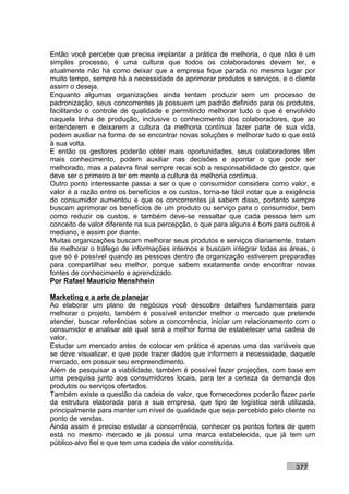 Então você percebe que precisa implantar a prática de melhoria, o que não é um
simples processo, é uma cultura que todos os colaboradores devem ter, e
atualmente não há como deixar que a empresa fique parada no mesmo lugar por
muito tempo, sempre há a necessidade de aprimorar produtos e serviços, e o cliente
assim o deseja.
Enquanto algumas organizações ainda tentam produzir sem um processo de
padronização, seus concorrentes já possuem um padrão definido para os produtos,
facilitando o controle de qualidade e permitindo melhorar tudo o que é envolvido
naquela linha de produção, inclusive o conhecimento dos colaboradores, que ao
entenderem e deixarem a cultura da melhoria contínua fazer parte de sua vida,
podem auxiliar na forma de se encontrar novas soluções e melhorar tudo o que está
à sua volta.
E então os gestores poderão obter mais oportunidades, seus colaboradores têm
mais conhecimento, podem auxiliar nas decisões e apontar o que pode ser
melhorado, mas a palavra final sempre recai sob a responsabilidade do gestor, que
deve ser o primeiro a ter em mente a cultura da melhoria contínua.
Outro ponto interessante passa a ser o que o consumidor considera como valor, e
valor é a razão entre os benefícios e os custos, torna-se fácil notar que a exigência
do consumidor aumentou e que os concorrentes já sabem disso, portanto sempre
buscam aprimorar os benefícios de um produto ou serviço para o consumidor, bem
como reduzir os custos, e também deve-se ressaltar que cada pessoa tem um
conceito de valor diferente na sua percepção, o que para alguns é bom para outros é
mediano, e assim por diante.
Muitas organizações buscam melhorar seus produtos e serviços diariamente, tratam
de melhorar o tráfego de informações internos e buscam integrar todas as áreas, o
que só é possível quando as pessoas dentro da organização estiverem preparadas
para compartilhar seu melhor, porque sabem exatamente onde encontrar novas
fontes de conhecimento e aprendizado.
Por Rafael Mauricio Menshhein

Marketing e a arte de planejar
Ao elaborar um plano de negócios você descobre detalhes fundamentais para
melhorar o projeto, também é possível entender melhor o mercado que pretende
atender, buscar referências sobre a concorrência, iniciar um relacionamento com o
consumidor e analisar até qual será a melhor forma de estabelecer uma cadeia de
valor.
Estudar um mercado antes de colocar em prática é apenas uma das variáveis que
se deve visualizar, e que pode trazer dados que informem a necessidade, daquele
mercado, em possuir seu empreendimento.
Além de pesquisar a viabilidade, também é possível fazer projeções, com base em
uma pesquisa junto aos consumidores locais, para ter a certeza da demanda dos
produtos ou serviços ofertados.
Também existe a questão da cadeia de valor, que fornecedores poderão fazer parte
da estrutura elaborada para a sua empresa, que tipo de logística será utilizada,
principalmente para manter um nível de qualidade que seja percebido pelo cliente no
ponto de vendas.
Ainda assim é preciso estudar a concorrência, conhecer os pontos fortes de quem
está no mesmo mercado e já possui uma marca estabelecida, que já tem um
público-alvo fiel e que tem uma cadeia de valor constituída.


                                                                              377
 