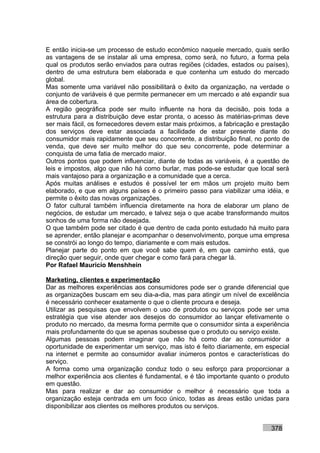 E então inicia-se um processo de estudo econômico naquele mercado, quais serão
as vantagens de se instalar ali uma empresa, como será, no futuro, a forma pela
qual os produtos serão enviados para outras regiões (cidades, estados ou países),
dentro de uma estrutura bem elaborada e que contenha um estudo do mercado
global.
Mas somente uma variável não possibilitará o êxito da organização, na verdade o
conjunto de variáveis é que permite permanecer em um mercado e até expandir sua
área de cobertura.
A região geográfica pode ser muito influente na hora da decisão, pois toda a
estrutura para a distribuição deve estar pronta, o acesso às matérias-primas deve
ser mais fácil, os fornecedores devem estar mais próximos, a fabricação e prestação
dos serviços deve estar associada a facilidade de estar presente diante do
consumidor mais rapidamente que seu concorrente, a distribuição final, no ponto de
venda, que deve ser muito melhor do que seu concorrente, pode determinar a
conquista de uma fatia de mercado maior.
Outros pontos que podem influenciar, diante de todas as variáveis, é a questão de
leis e impostos, algo que não há como burlar, mas pode-se estudar que local será
mais vantajoso para a organização e a comunidade que a cerca.
Após muitas análises e estudos é possível ter em mãos um projeto muito bem
elaborado, e que em alguns países é o primeiro passo para viabilizar uma idéia, e
permite o êxito das novas organizações.
O fator cultural também influencia diretamente na hora de elaborar um plano de
negócios, de estudar um mercado, e talvez seja o que acabe transformando muitos
sonhos de uma forma não desejada.
O que também pode ser citado é que dentro de cada ponto estudado há muito para
se aprender, então planejar e acompanhar o desenvolvimento, porque uma empresa
se constrói ao longo do tempo, diariamente e com mais estudos.
Planejar parte do ponto em que você sabe quem é, em que caminho está, que
direção quer seguir, onde quer chegar e como fará para chegar lá.
Por Rafael Mauricio Menshhein

Marketing, clientes e experimentação
Dar as melhores experiências aos consumidores pode ser o grande diferencial que
as organizações buscam em seu dia-a-dia, mas para atingir um nível de excelência
é necessário conhecer exatamente o que o cliente procura e deseja.
Utilizar as pesquisas que envolvem o uso de produtos ou serviços pode ser uma
estratégia que vise atender aos desejos do consumidor ao lançar efetivamente o
produto no mercado, da mesma forma permite que o consumidor sinta a experiência
mais profundamente do que se apenas soubesse que o produto ou serviço existe.
Algumas pessoas podem imaginar que não há como dar ao consumidor a
oportunidade de experimentar um serviço, mas isto é feito diariamente, em especial
na internet e permite ao consumidor avaliar inúmeros pontos e características do
serviço.
A forma como uma organização conduz todo o seu esforço para proporcionar a
melhor experiência aos clientes é fundamental, e é tão importante quanto o produto
em questão.
Mas para realizar e dar ao consumidor o melhor é necessário que toda a
organização esteja centrada em um foco único, todas as áreas estão unidas para
disponibilizar aos clientes os melhores produtos ou serviços.


                                                                            378
 