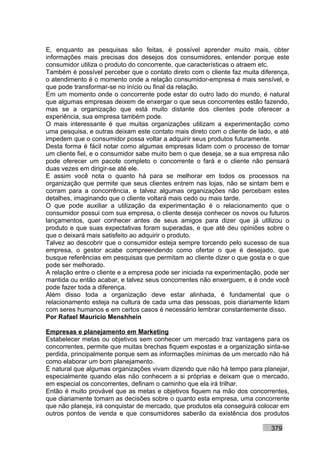 E, enquanto as pesquisas são feitas, é possível aprender muito mais, obter
informações mais precisas dos desejos dos consumidores, entender porque este
consumidor utiliza o produto do concorrente, que características o atraem etc.
Também é possível perceber que o contato direto com o cliente faz muita diferença,
o atendimento é o momento onde a relação consumidor-empresa é mais sensível, e
que pode transformar-se no início ou final da relação.
Em um momento onde o concorrente pode estar do outro lado do mundo, é natural
que algumas empresas deixem de enxergar o que seus concorrentes estão fazendo,
mas se a organização que está muito distante dos clientes pode oferecer a
experiência, sua empresa também pode.
O mais interessante é que muitas organizações utilizam a experimentação como
uma pesquisa, e outras deixam este contato mais direto com o cliente de lado, e até
impedem que o consumidor possa voltar a adquirir seus produtos futuramente.
Desta forma é fácil notar como algumas empresas lidam com o processo de tornar
um cliente fiel, e o consumidor sabe muito bem o que deseja, se a sua empresa não
pode oferecer um pacote completo o concorrente o fará e o cliente não pensará
duas vezes em dirigir-se até ele.
E assim você nota o quanto há para se melhorar em todos os processos na
organização que permite que seus clientes entrem nas lojas, não se sintam bem e
corram para a concorrência, e talvez algumas organizações não percebam estes
detalhes, imaginando que o cliente voltará mais cedo ou mais tarde.
O que pode auxiliar a utilização da experimentação é o relacionamento que o
consumidor possui com sua empresa, o cliente deseja conhecer os novos ou futuros
lançamentos, quer conhecer antes de seus amigos para dizer que já utilizou o
produto e que suas expectativas foram superadas, e que até deu opiniões sobre o
que o deixará mais satisfeito ao adquirir o produto.
Talvez ao descobrir que o consumidor esteja sempre torcendo pelo sucesso de sua
empresa, o gestor acabe compreendendo como ofertar o que é desejado, que
busque referências em pesquisas que permitam ao cliente dizer o que gosta e o que
pode ser melhorado.
A relação entre o cliente e a empresa pode ser iniciada na experimentação, pode ser
mantida ou então acabar, e talvez seus concorrentes não enxerguem, e é onde você
pode fazer toda a diferença.
Além disso toda a organização deve estar alinhada, é fundamental que o
relacionamento esteja na cultura de cada uma das pessoas, pois diariamente lidam
com seres humanos e em certos casos é necessário lembrar constantemente disso.
Por Rafael Mauricio Menshhein

Empresas e planejamento em Marketing
Estabelecer metas ou objetivos sem conhecer um mercado traz vantagens para os
concorrentes, permite que muitas brechas fiquem expostas e a organização sinta-se
perdida, principalmente porque sem as informações mínimas de um mercado não há
como elaborar um bom planejamento.
É natural que algumas organizações vivam dizendo que não há tempo para planejar,
especialmente quando elas não conhecem a si próprias e deixam que o mercado,
em especial os concorrentes, definam o caminho que ela irá trilhar.
Então é muito provável que as metas e objetivos fiquem na mão dos concorrentes,
que diariamente tomam as decisões sobre o quanto esta empresa, uma concorrente
que não planeja, irá conquistar de mercado, que produtos ela conseguirá colocar em
outros pontos de venda e que consumidores saberão da existência dos produtos

                                                                            379
 