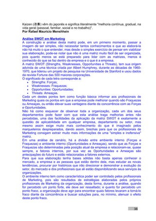 Kaizen (改善) vêm do japonês e significa literalmente "melhoria contínua, gradual, na
vida geral (pessoal, familiar, social e no trabalho)".
Por Rafael Mauricio Menshhein

Análise SWOT em Marketing
A construção e análise desta matriz pode, em um primeiro momento, passar a
imagem de ser simples, não necessitar tantos conhecimentos e que ao elaborá-la
não há muito o que entender, mas desde o simples exercício de pensar em viabilizar
sua elaboração, pode-se notar que não é uma matriz muito fácil de ser organizada,
pois quanto menos se está preparado para lidar com as matrizes, menos é
conhecido do que se faz dentro da empresa e o que é a empresa.
A matriz SWOT (Strengths, Weaknesses, Opportunities e Threats), tem sua origem
advinda de uma técnica criada por Albert Humphrey, durante as décadas de 1960-
1970, que liderou um projeto de pesquisa na Universidade de Stanford e usou dados
da revista Fortune das 500 maiores corporações.
O significado de cada letra corresponde a:
    • Strengths: Forças;
    • Weaknesses: Fraquezas;
    • Opportunities: Oportunidades;
    • Threats: Ameaças.
Cada um destes pontos tem como função básica informar aos profissionais de
Marketing quais os pontos em que a empresa pode melhorar quando são Fraquezas
ou Ameaças, ou então elevar suas vantagens diante da concorrência com as Forças
e Oportunidades.
Não há como esquecer de observar toda a organização, cada um dos seus
departamentos pode fazer com que esta análise traga melhorias antes não
percebidas, uma das facilidades da aplicação da matriz SWOT é exatamente a
questão de aplicabilidade em qualquer empresa, departamento ou setor, mas
mesmo assim exige muito mais conhecimento do que é imaginado pelos
marqueteiros despreparados, dando assim, brechas para que os profissionais de
Marketing consigam extrair muito mais informações de uma "simples e inofensiva"
matriz.
Em uma análise de cenário, há a divisão entre ambiente interno (Forças e
Fraquezas) e ambiente interno (Oportunidades e Ameaças), sendo que as Forças e
Fraquezas são determinadas pela posição atual da empresa e relacionam-se, quase
sempre, a fatores internos, por sua vez as Oportunidades e Ameaças são
antecipações do futuro e estão relacionadas a fatores externos.
Para que sua elaboração tenha bases sólidas não basta apenas conhecer o
mercado, a empresa e as pessoas que estão dentro dela, mas estudar as novas
tendências, procurar por históricos que irão direcionar e demonstrar a evolução do
setor, do mercado e dos profissionais que ali estão disponibilizando seus serviços às
organizações.
O ambiente interno tem como característica poder ser controlado pelos profissionais
de Marketing, pois são resultados de estratégias elaboradas pelos próprios
profissionais de Marketing da organização, desta forma, durante a análise, quando
for percebido um ponto forte, ele deve ser ressaltado; e quanto for percebido um
ponto fraco, a organização deve agir para encontrar quais fatores levaram a torná-lo
fraco diante da concorrência e buscar soluções para, no mínimo, atenuar o efeito
deste ponto fraco.


                                                                               38
 