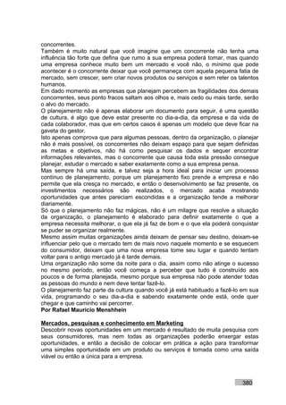 concorrentes.
Também é muito natural que você imagine que um concorrente não tenha uma
influência tão forte que defina que rumo a sua empresa poderá tomar, mas quando
uma empresa conhece muito bem um mercado e você não, o mínimo que pode
acontecer é o concorrente deixar que você permaneça com aquela pequena fatia de
mercado, sem crescer, sem criar novos produtos ou serviços e sem reter os talentos
humanos.
Em dado momento as empresas que planejam percebem as fragilidades dos demais
concorrentes, seus ponto fracos saltam aos olhos e, mais cedo ou mais tarde, serão
o alvo do mercado.
O planejamento não é apenas elaborar um documento para seguir, é uma questão
de cultura, é algo que deve estar presente no dia-a-dia, da empresa e da vida de
cada colaborador, mas que em certos casos é apenas um modelo que deve ficar na
gaveta do gestor.
Isto apenas comprova que para algumas pessoas, dentro da organização, o planejar
não é mais possível, os concorrentes não deixam espaço para que sejam definidas
as metas e objetivos, não há como pesquisar os dados e sequer encontrar
informações relevantes, mas o concorrente que causa toda esta pressão consegue
planejar, estudar o mercado e saber exatamente como a sua empresa pensa.
Mas sempre há uma saída, e talvez seja a hora ideal para iniciar um processo
contínuo de planejamento, porque um planejamento fixo prende a empresa e não
permite que ela cresça no mercado, e então o desenvolvimento se faz presente, os
investimentos necessários são realizados, o mercado acaba mostrando
oportunidades que antes pareciam escondidas e a organização tende a melhorar
diariamente.
Só que o planejamento não faz mágicas, não é um milagre que resolve a situação
da organização, o planejamento é elaborado para definir exatamente o que a
empresa necessita melhorar, o que ela já faz de bom e o que ela poderá conquistar
se puder se organizar realmente.
Mesmo assim muitas organizações ainda deixam de pensar seu destino, deixam-se
influenciar pelo que o mercado tem de mais novo naquele momento e se esquecem
do consumidor, deixam que uma nova empresa tome seu lugar e quando tentam
voltar para o antigo mercado já é tarde demais.
Uma organização não some da noite para o dia, assim como não atinge o sucesso
no mesmo período, então você começa a perceber que tudo é construído aos
poucos e de forma planejada, mesmo porque sua empresa não pode atender todas
as pessoas do mundo e nem deve tentar fazê-lo.
O planejamento faz parte da cultura quando você já está habituado a fazê-lo em sua
vida, programando o seu dia-a-dia e sabendo exatamente onde está, onde quer
chegar e que caminho vai percorrer.
Por Rafael Mauricio Menshhein

Mercados, pesquisas e conhecimento em Marketing
Descobrir novas oportunidades em um mercado é resultado de muita pesquisa com
seus consumidores, mas nem todas as organizações poderão enxergar estas
oportunidades, e então a decisão de colocar em prática a ação para transformar
uma simples oportunidade em um produto ou serviços é tomada como uma saída
viável ou então a única para a empresa.



                                                                           380
 