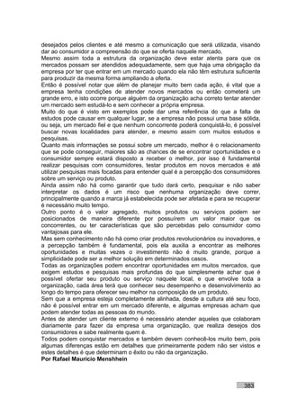 desejados pelos clientes e até mesmo a comunicação que será utilizada, visando
dar ao consumidor a compreensão do que se oferta naquele mercado.
Mesmo assim toda a estrutura da organização deve estar atenta para que os
mercados possam ser atendidos adequadamente, sem que haja uma obrigação da
empresa por ter que entrar em um mercado quando ela não têm estrutura suficiente
para produzir da mesma forma ampliando a oferta.
Então é possível notar que além de planejar muito bem cada ação, é vital que a
empresa tenha condições de atender novos mercados ou então cometerá um
grande erro, e isto ocorre porque alguém da organização acha correto tentar atender
um mercado sem estudá-lo e sem conhecer a própria empresa.
Muito do que é visto em exemplos pode dar uma referência do que a falta de
estudos pode causar em qualquer lugar, se a empresa não possui uma base sólida,
ou seja, um mercado fiel e que nenhum concorrente poderá conquistá-lo, é possível
buscar novas localidades para atender, e mesmo assim com muitos estudos e
pesquisas.
Quanto mais informações se possui sobre um mercado, melhor é o relacionamento
que se pode conseguir, maiores são as chances de se encontrar oportunidades e o
consumidor sempre estará disposto a receber o melhor, por isso é fundamental
realizar pesquisas com consumidores, testar produtos em novos mercados e até
utilizar pesquisas mais focadas para entender qual é a percepção dos consumidores
sobre um serviço ou produto.
Ainda assim não há como garantir que tudo dará certo, pesquisar e não saber
interpretar os dados é um risco que nenhuma organização deve correr,
principalmente quando a marca já estabelecida pode ser afetada e para se recuperar
é necessário muito tempo.
Outro ponto é o valor agregado, muitos produtos ou serviços podem ser
posicionados de maneira diferente por possuírem um valor maior que os
concorrentes, ou ter características que são percebidas pelo consumidor como
vantajosas para ele.
Mas sem conhecimento não há como criar produtos revolucionários ou inovadores, e
a percepção também é fundamental, pois ela auxilia a encontrar as melhores
oportunidades e muitas vezes o investimento não é muito grande, porque a
simplicidade pode ser a melhor solução em determinados casos.
Todas as organizações podem encontrar oportunidades em muitos mercados, que
exigem estudos e pesquisas mais profundas do que simplesmente achar que é
possível ofertar seu produto ou serviço naquele local, e que envolve toda a
organização, cada área terá que conhecer seu desempenho e desenvolvimento ao
longo do tempo para oferecer seu melhor na composição de um produto.
Sem que a empresa esteja completamente alinhada, desde a cultura até seu foco,
não é possível entrar em um mercado diferente, e algumas empresas acham que
podem atender todas as pessoas do mundo.
Antes de atender um cliente externo é necessário atender aqueles que colaboram
diariamente para fazer da empresa uma organização, que realiza desejos dos
consumidores e sabe realmente quem é.
Todos podem conquistar mercados e também devem conhecê-los muito bem, pois
algumas diferenças estão em detalhes que primeiramente podem não ser vistos e
estes detalhes é que determinam o êxito ou não da organização.
Por Rafael Mauricio Menshhein



                                                                            383
 
