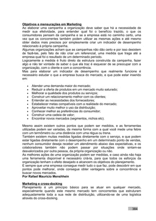 Objetivos e mensurações em Marketing
Ao elaborar uma campanha a organização deve saber que há a necessidade de
medir sua efetividade, para entender qual foi o benefício trazido, o que os
consumidores pensam da campanha e se a empresa está no caminho certo, uma
vez que os concorrentes também podem utilizar as mesmas ações e até mesmo
obter dados mais precisos por simplesmente criar um indicador de desempenho
relacionado à própria campanha.
Algumas organizações acham que as campanhas não dão certo e por isso desistem
de fazê-las, pelo fato de não criar um referencial, uma medida que traga até a
empresa qual foi o resultado de um determinado período.
Logicamente a medida é fruto direto da estrutura construída da campanha, fazer
algo e não ter vontade de saber o que ela traz é esquecer de se preocupar com a
organização, com o cliente e com a concorrência.
Mas para elaborar um indicador de desempenho que realmente funcione é
necessário estudar o que a empresa busca do mercado, e que pode estar inserido
em:

   •   Atender uma demanda maior do mercado;
   •   Reduzir a oferta de produtos em um mercado muito saturado;
   •   Melhorar a qualidade dos produtos ou serviços;
   •   Construir um relacionamento melhor com os clientes;
   •   Entender as necessidades dos fornecedores;
   •   Estabelecer metas compatíveis com a realidade do mercado;
   •   Aproveitar muito melhor o uso da distribuição;
   •   Conhecer melhor as preferências do consumidor;
   •   Construir uma cadeia de valor;
   •   Encontrar novos mercados (segmentos, nichos etc).

Mesmo assim existem outros pontos que podem ser medidos, e as ferramentas
utilizadas podem ser variadas, da mesma forma com a qual você mede uma febre
com um termômetro ou uma distância com uma régua ou trena.
Também existem muitas medidas ligadas diretamente com o serviço, e que podem
estar ligadas diretamente com o desempenho em um determinado ponto de vendas,
nenhum consumidor deseja receber um atendimento abaixo das expectativas, e os
colaboradores também não podem passar por situações onde sintam-se
desvalorizados por outra pessoa, da própria organização ou não.
As melhores ações de uma organização podem ser medidas, e caso ainda não haja
uma ferramenta disponível é necessário criá-la, para que todos os esforços da
organização tenham o efeito desejado e alcancem os objetivos do planejamento.
E sempre que uma empresa consegue medir tudo o que faz, pode descobrir em que
pontos pode melhorar, onde consegue obter vantagens sobre a concorrência e
buscar novos mercados.
Por Rafael Mauricio Menshhein

Marketing e cross-docking
Planejamento é um princípio básico para se atuar em qualquer mercado,
especialmente quando este mesmo mercado tem concorrentes que estruturam
adequadamente toda a sua rede de distribuição, utilizando-se de uma logística
através do cross-docking.


                                                                         384
 