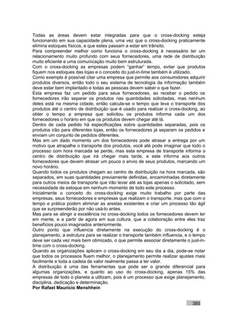 Todas as áreas devem estar integradas para que o cross-docking esteja
funcionando em sua capacidade plena, uma vez que o cross-docking praticamente
elimina estoques físicos, e que estes passam a estar em trânsito.
Para compreender melhor como funciona o cross-docking é necessário ter um
relacionamento muito profundo com seus fornecedores, uma rede de distribuição
muito eficiente e uma comunicação muito bem estruturada.
Com o cross-docking as empresas podem “ganhar” tempo, evitar que produtos
fiquem nos estoques das lojas e o conceito do just-in-time também é utilizado.
Como exemplo é possível citar uma empresa que permite aos consumidores adquirir
produtos diversos, então todo o seu sistema de tecnologia da informação também
deve estar bem implantado e todas as pessoas devem saber o que fazer.
Esta empresa faz um pedido para seus fornecedores, ao receber o pedido os
fornecedores irão separar os produtos nas quantidades solicitadas, mas nenhum
deles está na mesma cidade, então calcula-se o tempo que leva o transporte dos
produtos até o centro de distribuição que é usado para realizar o cross-docking, ao
obter o tempo a empresa que solicitou os produtos informa cada um dos
fornecedores o horário em que os produtos devem chegar até lá.
Dentro de cada pedido há especificações sobre quantidades separadas, pois os
produtos irão para diferentes lojas, então os fornecedores já separam os pedidos e
enviam um conjunto de pedidos diferentes.
Mas em um dado momento um dos fornecedores pode atrasar a entrega por um
motivo que atrapalhe o transporte dos produtos, você até pode imaginar que todo o
processo com hora marcada se perde, mas esta empresa de transporte informa o
centro de distribuição que irá chegar mais tarde, e este informa aos outros
fornecedores que devem atrasar um pouco o envio de seus produtos, marcando um
novo horário.
Quando todos os produtos chegam ao centro de distribuição na hora marcada, são
separados, em suas quantidades previamente definidas, encaminhadas diretamente
para outros meios de transporte que irão levar até as lojas apenas o solicitado, sem
necessidade de estoque em nenhum momento de todo este processo.
Inicialmente o conceito do cross-docking exige muito trabalho por parte das
empresas, seus fornecedores e empresas que realizam o transporte, mas que com o
tempo e prática podem eliminar as arestas existentes e criar um processo tão ágil
que se surpreenderão por não usá-lo antes.
Mas para se atingir a excelência no cross-docking todos os fornecedores devem ter
em mente, e a partir de agora em sua cultura, que a colaboração entre eles traz
benefícios pouco imaginados anteriormente.
Outro ponto que influencia diretamente na execução do cross-docking é o
planejamento, a estrutura para se realizar o transporte também influencia, e o tempo
deve ser cada vez mais bem otimizado, o que permite associar diretamente o just-in-
time com o cross-docking.
Quando as organizações aplicam o cross-docking em seu dia a dia, pode-se notar
que todos os processos fluem melhor, o planejamento permite realizar ajustes mais
facilmente e toda a cadeia de valor realmente passa a ter valor.
A distribuição é uma das ferramentas que pode ser o grande diferencial para
algumas organizações, e quanto ao uso do cross-docking, apenas 15% das
empresas de todo o planeta a utilizam, pois é um processo que exige planejamento,
disciplina, dedicação e determinação.
Por Rafael Mauricio Menshhein


                                                                             385
 