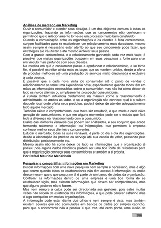 Análises de mercado em Marketing
Ouvir o consumidor e atender seus desejos é um dos objetivos comuns à todas as
organizações, trazendo as informações que os concorrentes não conhecem e
permitindo que o relacionamento torne-se um processo muito bem construído.
Quando a comunicação entre as organizações e os clientes é feita corretamente,
surgem facilidades para se estabelecer um relacionamento mais duradouro, mesmo
assim sempre é necessário estar atento ao que seu concorrente pode fazer, que
estratégias ele irá utilizar e até mesmo antever seus passos.
Com a grande concorrência, e o relacionamento ganhando cada vez mais valor, é
provável que muitas organizações busquem em suas pesquisas a fonte para criar
um vínculo mais profundo com seus clientes.
Na medida em que o consumidor passa a aprofundar o relacionamento, e se torna
fiel, é possível estreitar ainda mais os laços que os mantém unidos, desde a oferta
de produtos melhores até uma prestação de serviços muito direcionada e exclusiva
à cada pessoa.
É possível que a cada nova visita do consumidor até o ponto de vendas o
relacionamento se torne uma experiência nova, especialmente quando todos têm em
mãos as informações necessárias sobre o consumidor, mas não há como deixar de
lado os novos clientes ou simplesmente prospectar consumidores.
A cultura também influencia diretamente na maneira como o relacionamento é
administrado, de ambos os lados, e se a organização não conhece qual é a cultura
daquele local onde oferta seus produtos, poderá deixar de atender adequadamente
todo aquele mercado.
Também existe o comportamento, que deve ser estudado, e que muda a cada nova
geração de consumidores, e que em alguns momentos pode ser o estudo que fará
toda a diferença no relacionamento com o consumidor.
Diante das inúmeras variáveis que podem ser analisadas, é seu conjunto que acaba
formando realmente a informação, ou informações, que permitem à empresa
conhecer melhor seus clientes e concorrentes.
Estudar o mercado, todas as suas variáveis, é parte do dia a dia das organizações,
desde a elaboração do produto ou serviço até sua cadeia de valor, passando pela
distribuição, posicionamento etc.
Mesmo assim não há como deixar de lado as informações que a organização já
possui, pois alguns dados históricos podem ser uma boa fonte de referências para
que a organização conheça seus consumidores e também a si própria.
Por Rafael Mauricio Menshhein

Pesquisar e compartilhar informações em Marketing
Buscar informações com uma nova pesquisa nem sempre é necessário, mas é algo
que ocorre quando todos os colaboradores não têm acesso à informação, ou então
desconhecem que o que procuram já é parte de um banco de dados da organização.
Controlar as informações dentro de uma empresa é uma boa forma de se
estabelecer sigilo, mas existem informações que devem ser compartilhadas, mas
que alguns gestores não o fazem.
Mas nem sempre a culpa pode ser direcionada aos gestores, pois estes muitas
vezes não sabem da existência das informações, o que pode parecer estranho mas
é algo corriqueiro em muitas organizações.
A informação pode estar diante dos olhos e nem sempre é vista, mas também
existem aquelas que são acumuladas em bancos de dados por simples capricho,
para que o concorrente não a possua e que traz, até certo ponto, uma ilusão de

                                                                            386
 