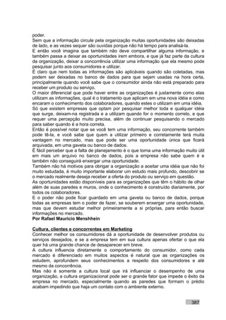 poder.
Sem que a informação circule pela organização muitas oportunidades são deixadas
de lado, e as vezes sequer são ouvidas porque não há tempo para analisá-la.
E então você imagina que também não deve compartilhar alguma informação, e
também passa a deixar as oportunidades irem embora, e que já faz parte da cultura
da organização, deixar a concorrência utilizar uma informação que ela mesmo pode
pesquisar junto aos consumidores e utilizar.
É claro que nem todas as informações são aplicáveis quando são coletadas, mas
podem ser deixadas no banco de dados para que sejam usadas na hora certa,
principalmente quando você sabe que o consumidor ainda não está preparado para
receber um produto ou serviço.
O maior diferencial que pode haver entre as organizações é justamente como elas
utilizam as informações, qual é o tratamento que aplicam em uma nova idéia e como
encaram o conhecimento dos colaboradores, quando estes o utilizam em uma idéia.
Só que existem empresas que optam por pesquisar melhor toda e qualquer idéia
que surge, deixam-na registrada e a utilizam quando for o momento correto, e que
requer uma percepção muito precisa, além de continuar pesquisando o mercado
para saber quando é a hora correta.
Então é possível notar que se você tem uma informação, seu concorrente também
pode tê-la, e você sabe que quem a utilizar primeiro e corretamente terá muita
vantagem no mercado, mas que pode ser uma oportunidade única que ficará
arquivada, em uma gaveta ou banco de dados.
É fácil perceber que a falta de planejamento é o que torna uma informação muito útil
em mais um arquivo no banco de dados, pois a empresa não sabe quem é e
também não conseguirá enxergar uma oportunidade.
Também não há motivos para obrigar a organização a aceitar uma idéia que não foi
muito estudada, é muito importante elaborar um estudo mais profundo, descobrir se
o mercado realmente deseja receber a oferta do produto ou serviço em questão.
As oportunidades estão disponíveis para as organizações que têm o hábito de olhar
além de suas paredes e muros, onde o conhecimento é construído diariamente, por
todos os colaboradores.
E o poder não pode ficar guardado em uma gaveta ou banco de dados, porque
todas as empresas tem o poder de fazer, se souberem enxergar uma oportunidade,
mas que devem estudar melhor primeiramente a si próprias, para então buscar
informações no mercado.
Por Rafael Mauricio Menshhein

Cultura, clientes e concorrentes em Marketing
Conhecer melhor os consumidores dá a oportunidade de desenvolver produtos ou
serviços desejados, e se a empresa tem em sua cultura apenas ofertar o que ela
quer há uma grande chance de desaparecer em breve.
A cultura influencia diretamente o comportamento do consumidor, como cada
mercado é diferenciado em muitos aspectos é natural que as organizações os
estudem, aprofundem seus conhecimentos a respeito dos consumidores e até
mesmo da concorrência.
Mas não é somente a cultura local que irá influenciar o desempenho de uma
organização, a cultura organizacional pode ser o grande fator que impede o êxito da
empresa no mercado, especialmente quando as paredes que formam o prédio
acabam impedindo que haja um contato com o ambiente externo.


                                                                             387
 