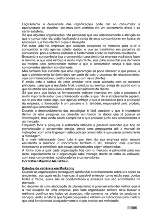 Logicamente a diversidade das organizações pode dar ao consumidor a
oportunidade de escolher, ser mais bem atendido em um concorrente direto e se
sentir satisfeito.
Só que algumas organizações não percebem que seu relacionamento e atenção ao
que o consumidor diz estão facilitando a saída de seus consumidores em busca de
empresas que lhes ofertem o que é desejado.
Por outro lado há empresas que realizam pesquisas de mercado para ouvir o
consumidor e não apenas coletar dados, o que as transforma em parceiras do
consumidor, pois a sintonia existente é fundamental e traz os melhores resultados.
Enquanto a concorrência traz o consumidor para dentro da empresa você pode fazer
o mesmo, e que este esforço é muito importante, seja para aumentar sua demanda
ou mesmo para compreender melhor o que o consumidor deseja e que seus
concorrentes atendem corretamente.
Mas também fica evidente que uma organização só pode oferecer o que possui, e
que o planejamento também deve ser parte de todo o processo de relacionamento,
seja com fornecedores, colaboradores ou com seus clientes.
E então toda a cadeia de valor também deve estar alinhada com os mesmos
princípios, para que o resultado final, o produto ou serviço, esteja de acordo com o
que foi obtido nas pesquisas e reflete o pensamento do cliente.
Só que para que todos os fornecedores estejam inseridos em todo o processo é
muito importante saber que o fornecedor existe, e que não é simplesmente alguém,
ou no pior dos casos algo, que apenas entrega o que é necessário para a produção
da empresa, o fornecedor é um parceiro e é, também, responsável pelo produto,
mesmo que indiretamente.
Durante o desenvolvimento das estratégias é fácil perceber o que é importante
dentro de uma pesquisa, ou consultar um banco de dados que já possua as
informações, mas ainda assim sempre há o que procurar junto aos consumidores e
ao mercado.
Enquanto toda a pesquisa é elaborada também é possível entender que tipo de
comunicação o consumidor deseja, desde uma propaganda até o manual de
instruções, com uma linguagem adequada ao consumidor e que passe corretamente
a mensagem.
E o mais interessante disso tudo é que além da sua empresa estar sempre
estudando o mercado o concorrente também o faz, tornando este exercício
interessante e permitindo que novas oportunidades sejam encontradas.
A forma com a qual cada organização lida com o mercado é primordial para seu
êxito, especialmente se a organização sabe interagir, diante de todas as variáveis,
com seus concorrentes, colaboradores e consumidores.
Por Rafael Mauricio Menshhein

Estudos de variáveis em Marketing
Quando as organizações conseguem aprofundar o conhecimento sobre si e sobre os
ambientes, aos quais estão inseridas, é possível entender como estão seus pontos
fortes e fracos, quais são as oportunidades e ameaças que são encontradas no
mercado.
No decorrer de uma elaboração de planejamento é possível entender melhor qual é
a real situação de uma empresa, pois toda organização sempre deve buscar a
melhoria contínua em todos os aspectos, não somente na oferta de produtos e
serviços, então é natural que façam pesquisas e utilizem os indicadores para medir o
que está funcionando adequadamente e o que precisa ser melhorado.

                                                                             388
 