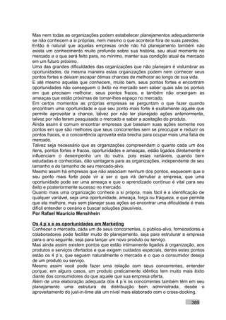 Mas nem todas as organizações podem estabelecer planejamentos adequadamente
se não conhecem a si próprias, nem mesmo o que acontece fora de suas paredes.
Então é natural que aquelas empresas onde não há planejamento também não
exista um conhecimento muito profundo sobre sua história, seu atual momento no
mercado e o que será feito para, no mínimo, manter sua condição atual de mercado
em um futuro próximo.
Uma das grandes dificuldades das organizações que não planejam é vislumbrar as
oportunidades, da mesma maneira estas organizações podem nem conhecer seus
pontos fortes e deixam escapar ótimas chances de melhorar ao longo de sua vida.
E até mesmo aquelas que conhecem, muito bem, seus pontos fortes e encontram
oportunidades não conseguem o êxito no mercado sem saber quais são os pontos
em que precisam melhorar, seus pontos fracos, e também não enxergam as
ameaças que estão próximas de tomar-lhes espaço no mercado.
Em certos momentos as próprias empresas se perguntam o que fazer quando
encontram uma oportunidade e que seu ponto mais forte é exatamente aquele que
permite aproveitar a chance, talvez por não ter planejado ações anteriormente,
talvez por não terem pesquisado o mercado e saber a aceitação do produto.
Ainda assim é comum encontrar empresas que baseiam suas ações somente nos
pontos em que são melhores que seus concorrentes sem se preocupar e reduzir os
pontos fracos, e a concorrência aproveita esta brecha para ocupar mais uma fatia de
mercado.
Talvez seja necessário que as organizações compreendam o quanto cada um dos
itens, pontos fortes e fracos, oportunidades e ameaças, estão ligados diretamente e
influenciam o desempenho um do outro, pois estas variáveis, quando bem
estudadas e conhecidas, dão vantagens para as organizações, independente de seu
tamanho e do tamanho de seu mercado-alvo.
Mesmo assim há empresas que não associam nenhum dos pontos, esquecem que o
seu ponto mais forte pode vir a ser o que irá derrubar a empresa, que uma
oportunidade pode ser uma ameaça e que o aprendizado contínuo é vital para seu
êxito e posteriormente sucesso no mercado.
Quanto mais uma organização conhece a si própria, mais fácil é a identificação de
qualquer variável, seja uma oportunidade, ameaça, força ou fraqueza, e que permite
que ela melhore, mas sem planejar suas ações ao encontrar uma dificuldade é mais
difícil entender o cenário e buscar soluções plausíveis.
Por Rafael Mauricio Menshhein

Os 4 p´s e as oportunidades em Marketing
Conhecer o mercado, cada um de seus concorrentes, o público-alvo, fornecedores e
colaboradores pode facilitar muito do planejamento, seja para estruturar a empresa
para o ano seguinte, seja para lançar um novo produto ou serviço.
Mas ainda assim existem pontos que estão intimamente ligados à organização, aos
produtos e serviços ofertados e que exigem cuidados especiais, dentre estes pontos
estão os 4 p´s, que seguem naturalmente o mercado e o que o consumidor deseja
de um produto ou serviço.
Mesmo assim você pode fazer uma relação com seus concorrentes, entender
porque, em alguns casos, um produto praticamente idêntico tem muito mais êxito
diante dos consumidores do que aquele que sua empresa oferta.
Além de uma elaboração adequada dos 4 p´s os concorrentes também têm em seu
planejamento uma estrutura de distribuição bem administrada, desde o
aproveitamento do just-in-time até um nível mais elaborado com o cross-docking.

                                                                            389
 