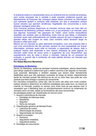 O ambiente externo é caracterizado como um ambiente fora do controle da empresa,
para muitas empresas isto é verdade e pode acarretar problemas quando seu
departamento de Pesquisa não consegue passar dados concretos ou informações
que realmente ajudem a conhecer este ambiente, por isso é necessário sempre
buscar estudos que apontem tendências, fragilidades dos concorrentes e como
alcançar vantagens sobre eles.
Com inúmeras variáveis disponíveis no mercado, torna-se cada vez mais vital um
profissional de Marketing conhecer melhor a si, a sua empresa e ao mercado, para
que algumas "surpresas" não apareçam do "nada", como muitos marqueteiros
acreditam ser verdade, pois no Marketing, muito mais do que idéias, é necessário
conhecer muito mais profundamente um simples assunto do que é imaginado e as
grandes idéias não surgem do nada, caso contrário todos deveriam largar os
estudos e voltar para casa.
Mesmo em um mercado ou setor altamente competitivo, com uma empresa líder e
com uma concorrência não tão acirrada, sempre há uma necessidade por buscar
informações, conhecer quem está no mercado, a capacidade de ataque, toda e
qualquer brecha será explorada e nem mesmo empresas de porte gigante no
mercado estão livres de riscos como o surgimento de uma "empresinha" que
supostamente veio do nada e tomou o mercado, trata-se de um processo de
evolução, e quando não é conhecido, de nada adianta dominar um mercado que
está morrendo.
Por Rafael Mauricio Menshhein

Estratégias de Marketing
Dentro do Marketing, podem-se perceber inúmeras estratégias, planos desenhados
para atingir objetivos e determinar qual o melhor caminha a ser seguido no mercado,
suas possíveis alterações e também reações que devem estar devidamente
detalhadas para que não apareçam surpresas ao longo do tempo, especialmente
perda de mercado porquê não lembrou-se de um ou outro fator que pode ser uma
variável que trará consigo o sucesso do concorrente.
Em mercados competitivos, todos são, não há como não olhar com muito cuidado,
realizar estudos e determinar as melhores estratégias para cada novo, ou mesmo já
inserido no mercado, produto ou serviço, pois muito mais do que apenas criar, é
necessário que o Marketing faça um acompanhamento contínuo do andamento do
mercado como um todo, desde os fornecedores até seus concorrentes.
As estratégias podem ser classificadas em termos como:
1 - Quanto a dominância de mercado:
    • Estratégia de liderança teste;
    • Desafiante;
    • Seguidor;
    • Nicho de mercado.
2 - Classificação genérica de Michael Porter:
    • Liderança de custos;
    • Diferenciação de produto;
    • Segmentação de mercado.
3 - Quanto à inovação:
    • Pioneiros;
    • Seguidores imediatos;
    • Seguidores tardios.
4 - Estratégia de crescimento:

                                                                              39
 