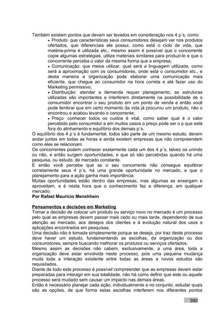 Também existem pontos que devem ser levados em consideração nos 4 p´s, como:
        • Produto: que características seus consumidores desejam ver nos produtos
        ofertados, que diferenciais ele possui, como está o ciclo de vida, que
        matéria-prima é utilizada etc., mesmo assim é possível que o concorrente
        copie algumas estratégias, utilize materiais similares para produzi-lo e que o
        concorrente perceba o valor da mesma forma que a empresa;
        • Comunicação: que meios utilizar, qual será a linguagem utilizada, como
        será a aproximação com os consumidores, onde está o consumidor etc., e
        desta maneira a organização pode elaborar uma comunicação mais
        eficiente, que chegue ao consumidor na hora correta e até fazer uso do
        Marketing permissivo;
        • Distribuição: atender a demanda requer planejamento, as estruturas
        utilizadas são importantes e interferem diretamente na possibilidade de o
        consumidor encontrar o seu produto em um ponto de venda e então você
        pode lembrar que em certo momento da vida já procurou um produto, não o
        encontrou e acabou levando o concorrente;
        • Preço: conhecer todos os custos é vital, como saber qual é o valor
        percebido pelo consumidor e em muitos casos o preço pode ser o p que está
        fora do alinhamento e equilíbrio dos demais p´s.
O equilíbrio dos 4 p´s é fundamental, todos são parte de um mesmo estudo, devem
andar juntos em todas as horas e ainda existem empresas que não compreendem
como eles se relacionam.
Os concorrentes podem conhecer exatamente cada um dos 4 p´s, talvez os unindo
ou não, e então surgem oportunidades, e que só são percebidas quando há uma
pesquisa, ou estudo, de mercado constante.
E então você percebe que se o seu concorrente não consegue equilibrar
corretamente seus 4 p´s, há uma grande oportunidade no mercado, e que o
planejamento para a ação ganha mais importância.
Muitas oportunidades estão dentro das empresas, mas algumas as enxergam e
aproveitam, e é nesta hora que o conhecimento faz a diferença, em qualquer
mercado.
Por Rafael Mauricio Menshhein

Pensamentos e decisões em Marketing
Tomar a decisão de colocar um produto ou serviço novo no mercado é um processo
pelo qual as empresas devem passar mais cedo ou mais tarde, dependendo de sua
atenção ao mercado, aos desejos dos clientes e à evolução natural dos usos e
aplicações encontrados em pesquisas.
Uma decisão não é tomada simplesmente porque se deseja, por traz deste processo
deve haver um estudo, fundamentando as escolhas, da organização ou dos
consumidores, sempre buscando melhorar os produtos ou serviços ofertados.
Mesmo assim as decisões não cabem, exclusivamente, a uma área, toda a
organização deve estar envolvida neste processo, pois uma pequena mudança
muda toda a interação existente entre todas as áreas e novos estudos são
requisitados.
Diante de todo este processo é possível compreender que as empresas devem estar
preparadas para interagir em sua totalidade, não há como definir que este ou aquele
processo será mudado sem causar um impacto nas demais áreas.
Então é necessário planejar cada ação, individualmente e no conjunto, estudar quais
são as opções, de que forma estas escolhas interferem nos diferentes pontos

                                                                               390
 