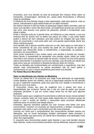 envolvidos, pois uma decisão da área de produção têm impacto direto sobre os
transportes, armazenagem, demanda etc., passa pelos fornecedores e influencia
todas as estratégias.
A influência de uma decisão chega a toda organização, cada área absorve, mais ou
menos, intensamente a ação determinada em um dado momento.
Da mesma maneira é vital que todas as pesquisas tragam dados concretos, para se
tomar uma decisão o achar não deve existir, principalmente quando seu concorrente
não acha, mas assume uma postura de pesquisar, estudar e fundamentar suas
idéias e ações.
Então o mercado pode ser a grande fonte, de influência ou para inspirar, o que sua
empresa fará de acordo com os dados que possui em mãos, e que estes dados
podem e devem ser bem utilizados, pois eles podem ter chegado até suas mãos
antes do concorrente e você pode estar com uma grande oportunidade diante dos
olhos e deixá-la passar.
Uma decisão não é apenas escolher entre sim ou não, fazer agora ou mais tarde, é
tomar consciência de que uma escolha faz parte de um conjunto de ações e
processos que influenciam direta, e indiretamente, a organização, as pessoas, o
mercado e os consumidores.
Outro ponto importante é que muitas vezes uma escolha é tomada por impulso,
talvez devido a necessidade de apresentar uma solução rápida, talvez por achar
mais fácil e nem sempre os demais estão de acordo, e mesmo se uma única pessoa
estiver discordando é necessário ouvi-la com atenção, pois ela pode ser aquela que
está certa e que por comodismo é deixada de lado por estar em minoria.
Todas as decisões são fundamentadas em conhecimento e experiência, mas sem
estudar mais profundamente os pontos levantados não há como aplicar o
conhecimento ou usar a mesma experiência para tomar uma decisão.
Por Rafael Mauricio Menshhein

Valor no atendimento aos clientes em Marketing
Tornar um cliente fiel é um processo que exige muita dedicação da organização,
muitos detalhes devem ser notados, mas se a organização esquece de dar atenção
ao que é realmente importante, pode ficar para trás com relação à concorrência e
ainda ver sumir sua marca.
O consumidor mudou seu grau de exigência com o passar dos anos, a
disponibilidade das inúmeras marcas deu a ele um nível de poder que poucas
empresas percebem, e que em muitos casos ainda fica de lado para algumas
empresas.
No mesmo passo que a exigência foi aumentando a oferta de novas marcas também
cresceu, produtos cada vez mais iguais estão disponíveis em inúmeros pontos de
venda, e com o auxílio da internet o consumidor pode encontrar referências
melhores sobre um produto que deseja adquirir.
Entretanto, algumas empresas optaram por criar vínculos mais fortes com seus
consumidores, iniciaram um processo de relacionamento e também começaram a
pesquisar mais sobre o que o consumidor quer das suas empresas.
Levando em conta que o comportamento dos consumidores também passou por
alterações, que as novas tecnologias também participaram deste processo, é
possível entender que para tornar um cliente fiel é necessária uma dedicação muito
maior das organizações.
E, enquanto seus concorrentes podem estar fazendo o que você também deveria
estar fazendo, muitos consumidores escolhem marcas diferentes, adquirem produtos

                                                                           391
 