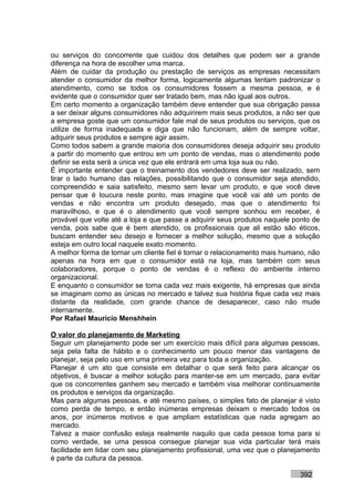 ou serviços do concorrente que cuidou dos detalhes que podem ser a grande
diferença na hora de escolher uma marca.
Além de cuidar da produção ou prestação de serviços as empresas necessitam
atender o consumidor da melhor forma, logicamente algumas tentam padronizar o
atendimento, como se todos os consumidores fossem a mesma pessoa, e é
evidente que o consumidor quer ser tratado bem, mas não igual aos outros.
Em certo momento a organização também deve entender que sua obrigação passa
a ser deixar alguns consumidores não adquirirem mais seus produtos, a não ser que
a empresa goste que um consumidor fale mal de seus produtos ou serviços, que os
utilize de forma inadequada e diga que não funcionam, além de sempre voltar,
adquirir seus produtos e sempre agir assim.
Como todos sabem a grande maioria dos consumidores deseja adquirir seu produto
a partir do momento que entrou em um ponto de vendas, mas o atendimento pode
definir se esta será a única vez que ele entrará em uma loja sua ou não.
É importante entender que o treinamento dos vendedores deve ser realizado, sem
tirar o lado humano das relações, possibilitando que o consumidor seja atendido,
compreendido e saia satisfeito, mesmo sem levar um produto, e que você deve
pensar que é loucura neste ponto, mas imagine que você vai até um ponto de
vendas e não encontra um produto desejado, mas que o atendimento foi
maravilhoso, e que é o atendimento que você sempre sonhou em receber, é
provável que volte até a loja e que passe a adquirir seus produtos naquele ponto de
venda, pois sabe que é bem atendido, os profissionais que ali estão são éticos,
buscam entender seu desejo e fornecer a melhor solução, mesmo que a solução
esteja em outro local naquele exato momento.
A melhor forma de tornar um cliente fiel é tornar o relacionamento mais humano, não
apenas na hora em que o consumidor está na loja, mas também com seus
colaboradores, porque o ponto de vendas é o reflexo do ambiente interno
organizacional.
E enquanto o consumidor se torna cada vez mais exigente, há empresas que ainda
se imaginam como as únicas no mercado e talvez sua história fique cada vez mais
distante da realidade, com grande chance de desaparecer, caso não mude
internamente.
Por Rafael Mauricio Menshhein

O valor do planejamento de Marketing
Seguir um planejamento pode ser um exercício mais difícil para algumas pessoas,
seja pela falta de hábito e o conhecimento um pouco menor das vantagens de
planejar, seja pelo uso em uma primeira vez para toda a organização.
Planejar é um ato que consiste em detalhar o que será feito para alcançar os
objetivos, é buscar a melhor solução para manter-se em um mercado, para evitar
que os concorrentes ganhem seu mercado e também visa melhorar continuamente
os produtos e serviços da organização.
Mas para algumas pessoas, e até mesmo países, o simples fato de planejar é visto
como perda de tempo, e então inúmeras empresas deixam o mercado todos os
anos, por inúmeros motivos e que ampliam estatísticas que nada agregam ao
mercado.
Talvez a maior confusão esteja realmente naquilo que cada pessoa toma para si
como verdade, se uma pessoa consegue planejar sua vida particular terá mais
facilidade em lidar com seu planejamento profissional, uma vez que o planejamento
é parte da cultura da pessoa.

                                                                            392
 