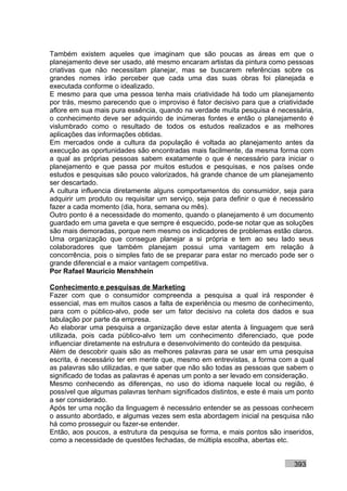 Também existem aqueles que imaginam que são poucas as áreas em que o
planejamento deve ser usado, até mesmo encaram artistas da pintura como pessoas
criativas que não necessitam planejar, mas se buscarem referências sobre os
grandes nomes irão perceber que cada uma das suas obras foi planejada e
executada conforme o idealizado.
E mesmo para que uma pessoa tenha mais criatividade há todo um planejamento
por trás, mesmo parecendo que o improviso é fator decisivo para que a criatividade
aflore em sua mais pura essência, quando na verdade muita pesquisa é necessária,
o conhecimento deve ser adquirido de inúmeras fontes e então o planejamento é
vislumbrado como o resultado de todos os estudos realizados e as melhores
aplicações das informações obtidas.
Em mercados onde a cultura da população é voltada ao planejamento antes da
execução as oportunidades são encontradas mais facilmente, da mesma forma com
a qual as próprias pessoas sabem exatamente o que é necessário para iniciar o
planejamento e que passa por muitos estudos e pesquisas, e nos países onde
estudos e pesquisas são pouco valorizados, há grande chance de um planejamento
ser descartado.
A cultura influencia diretamente alguns comportamentos do consumidor, seja para
adquirir um produto ou requisitar um serviço, seja para definir o que é necessário
fazer a cada momento (dia, hora, semana ou mês).
Outro ponto é a necessidade do momento, quando o planejamento é um documento
guardado em uma gaveta e que sempre é esquecido, pode-se notar que as soluções
são mais demoradas, porque nem mesmo os indicadores de problemas estão claros.
Uma organização que consegue planejar a si própria e tem ao seu lado seus
colaboradores que também planejam possui uma vantagem em relação à
concorrência, pois o simples fato de se preparar para estar no mercado pode ser o
grande diferencial e a maior vantagem competitiva.
Por Rafael Mauricio Menshhein

Conhecimento e pesquisas de Marketing
Fazer com que o consumidor compreenda a pesquisa a qual irá responder é
essencial, mas em muitos casos a falta de experiência ou mesmo de conhecimento,
para com o público-alvo, pode ser um fator decisivo na coleta dos dados e sua
tabulação por parte da empresa.
Ao elaborar uma pesquisa a organização deve estar atenta à linguagem que será
utilizada, pois cada público-alvo tem um conhecimento diferenciado, que pode
influenciar diretamente na estrutura e desenvolvimento do conteúdo da pesquisa.
Além de descobrir quais são as melhores palavras para se usar em uma pesquisa
escrita, é necessário ter em mente que, mesmo em entrevistas, a forma com a qual
as palavras são utilizadas, e que saber que não são todas as pessoas que sabem o
significado de todas as palavras é apenas um ponto a ser levado em consideração.
Mesmo conhecendo as diferenças, no uso do idioma naquele local ou região, é
possível que algumas palavras tenham significados distintos, e este é mais um ponto
a ser considerado.
Após ter uma noção da linguagem é necessário entender se as pessoas conhecem
o assunto abordado, e algumas vezes sem esta abordagem inicial na pesquisa não
há como prosseguir ou fazer-se entender.
Então, aos poucos, a estrutura da pesquisa se forma, e mais pontos são inseridos,
como a necessidade de questões fechadas, de múltipla escolha, abertas etc.


                                                                            393
 