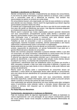 Qualidade e atendimento em Marketing
Atender corretamente ao mercado, e especialmente aos desejos dos consumidores,
é uma forma de coletar informações e sempre melhorar os serviços, onde o contato
com o consumidor pode ser o diferencial da empresa, mas também traz
oportunidades de aplicar um produto em outras áreas.
Os consumidores buscam uma organização, por meio de seus produtos ou serviços,
para atender aos seus desejos, mesmo assim há organizações que deixam algumas
oportunidades passarem diante dos olhos.
É evidente que a organização deve manter seu foco e que não há como ampliar este
foco para não perder as referências que possui, mas algumas empresas exageram
ao simplesmente ignorar algumas informações.
Mesmo assim é possível que muitas organizações possam aprender diariamente
com seus consumidores, principalmente quando estão atentas e percebem que
algumas oportunidades surgem como presentes, então é necessário estudar melhor
cada informação nova, e aproveitar o momento certo para oferecer àquele
consumidor mais um produto ou serviço dos seus sonhos.
Trabalhar ao lado do consumidor e com o consumidor é fundamental para as
organizações, trazendo inovações constantes, abrindo oportunidades e até mesmo
melhorando o relacionamento entre o consumidor e a organização.
Muitas entendem que a melhor forma de atender ao consumidor é apenas ofertar um
produto, esquecendo do atendimento, um serviço fundamental e que pode ser o
grande diferencial para a decisão do consumidor.
Diante das inúmeras pesquisas realizadas é possível entender melhor o que atrai
um consumidor, em certos momentos o atendimento é o ponto-chave e faz com que
a organização tenha muito mais cuidado nos treinamentos realizados.
É possível que algumas organizações entendam que o treinamento é formatar um
padrão de atendimento, e que após implantar esta solução muitos clientes deixam
de adquirir sua marca, e a empresa não compreende os motivos.
Logicamente o atendimento deve ser estabelecido sobre um padrão que envolve a
ética, educação e respeito, e lidar com cada consumidor é diferente, e quando uma
organização entende que cada cliente é único e diferente, então pode melhorar este
serviço de atendimento.
Mesmo assim os estudos sobre o comportamento do consumidor devem ser
estendidos, e todos dentro da organização devem saber atender os consumidores,
pois uma cultura de bom atendimento só é percebida quando reflete no contato com
o mercado.
As organizações podem aprender muito com seus consumidores, atendem
demandas específicas, coletam informações, entram em contato e procuram sempre
ofertar o produto ou serviço dos sonhos de cada consumidor.
Uma organização que aprende diariamente com seus clientes pode obter vantagens
sobre a concorrência, pode entender melhor o mercado, buscar diferenciais nos
produtos e serviços, sem esquecer que os primeiros clientes dela são seus
colaboradores.
Por Rafael Mauricio Menshhein

Conhecimento, planejamento e mudanças em Marketing
Falar de mudança dentro de algumas organizações é um hábito já implantado na
cultura organizacional, com uma percepção de que adquirir conhecimento permite
dar novos passos, buscar novas soluções e produtos realmente diferenciados da
concorrência.

                                                                           395
 