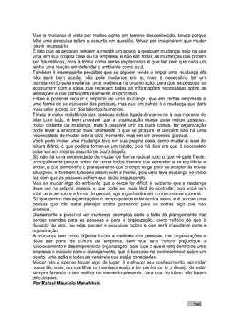 Mas a mudança é vista por muitos como um terreno desconhecido, talvez porque
falte uma pesquisa sobre o assunto em questão, talvez por imaginarem que mudar
não é necessário.
É fato que as pessoas tendem a resistir um pouco a qualquer mudança, seja na sua
vida, em sua própria casa ou na empresa, e não são todas as mudanças que podem
ser traumáticas, mas a forma como serão implantadas é que faz com que cada um
tenha uma reação em defender o ambiente como está.
Também é interessante perceber que se alguém tende a impor uma mudança ela
não será bem aceita, não pela mudança em si, mas é necessário ter um
planejamento para implantar uma mudança na organização, para que as pessoas se
acostumem com a idéia, que recebam todas as informações necessárias sobre as
alterações e que participem realmente do processo.
Então é possível reduzir o impacto de uma mudança, que em certas empresas é
uma forma de se esquecer das pessoas, mas que em outras é a mudança que dará
mais valor a cada um dos talentos humanos.
Talvez a maior resistência das pessoas esteja ligada diretamente à sua maneira de
lidar com tudo, é bem provável que a organização esteja, para muitas pessoas,
muito distante da mudança, mas é possível unir as duas coisas, ter organização
pode levar a encontrar mais facilmente o que se procura, e também não há uma
necessidade de mudar tudo a todo momento, mas em um processo gradual.
Você pode iniciar uma mudança leve em sua própria casa, como mudar o local de
leitura diário, o que poderá tornar-se um hábito, pois há dias em que é necessário
observar um mesmo assunto de outro ângulo.
Só não há uma necessidade de mudar de forma radical tudo o que vê pela frente,
principalmente porque antes de correr todos tiveram que aprender a se equilibrar e
andar, o que demonstra o planejamento que o corpo exige para se adaptar às novas
situações, e também funciona assim com a mente, pois uma leve mudança no início
faz com que as pessoas achem que estão esquecendo.
Mas se mudar algo do ambiente que o cerca for difícil, é evidente que a mudança
deve ser na própria pessoa, e que pode ser mais fácil de controlar, pois você tem
total controle sobre a forma de pensar, agir e ganhará mais conhecimento sobre si.
Só que dentro das organizações o tempo parece estar contra todos, e é porque uma
pessoa que não sabe planejar acaba passando para as outras algo que não
entende.
Diariamente é possível ver inúmeros exemplos onde a falta do planejamento traz
perdas grandes para as pessoas e para a organização, como reflexo do que é
deixado de lado, ou seja, pensar e pesquisar sobre o que será importante para a
organização.
A mudança tem como objetivo trazer a melhoria das pessoas, das organizações e
deve ser parte da cultura da empresa, sem que esta cultura prejudique o
funcionamento e desempenho da organização, pois tudo o que é feito dentro de uma
empresa é iniciado com o planejamento, que é baseado no conhecimento sobre um
objeto, uma ação e todas as variáveis que estão conectadas.
Mudar não é apenas trocar algo de lugar, é melhorar seu conhecimento, aprender
novas técnicas, compartilhar um conhecimento e ter dentro de si o desejo de estar
sempre fazendo o seu melhor no momento presente, para que no futuro não hajam
dificuldades.
Por Rafael Mauricio Menshhein



                                                                           396
 
