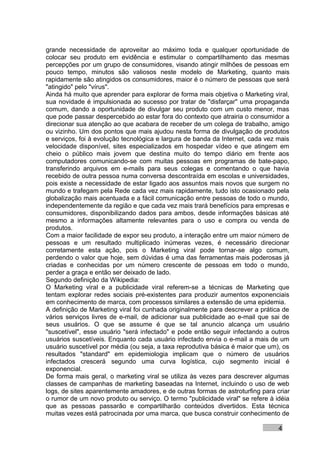 grande necessidade de aproveitar ao máximo toda e qualquer oportunidade de
colocar seu produto em evidência e estimular o compartilhamento das mesmas
percepções por um grupo de consumidores, visando atingir milhões de pessoas em
pouco tempo, minutos são valiosos neste modelo de Marketing, quanto mais
rapidamente são atingidos os consumidores, maior é o número de pessoas que será
"atingido" pelo "vírus".
Ainda há muito que aprender para explorar de forma mais objetiva o Marketing viral,
sua novidade é impulsionada ao sucesso por tratar de "disfarçar" uma propaganda
comum, dando a oportunidade de divulgar seu produto com um custo menor, mas
que pode passar despercebido ao estar fora do contexto que atrairia o consumidor a
direcionar sua atenção ao que acabara de receber de um colega de trabalho, amigo
ou vizinho. Um dos pontos que mais ajudou nesta forma de divulgação de produtos
e serviços, foi à evolução tecnológica e largura de banda da Internet, cada vez mais
velocidade disponível, sites especializados em hospedar vídeo e que atingem em
cheio o público mais jovem que destina muito do tempo diário em frente aos
computadores comunicando-se com muitas pessoas em programas de bate-papo,
transferindo arquivos em e-mails para seus colegas e comentando o que havia
recebido de outra pessoa numa conversa descontraída em escolas e universidades,
pois existe a necessidade de estar ligado aos assuntos mais novos que surgem no
mundo e trafegam pela Rede cada vez mais rapidamente, tudo isto ocasionado pela
globalização mais acentuada e a fácil comunicação entre pessoas de todo o mundo,
independentemente da região e que cada vez mais trará benefícios para empresas e
consumidores, disponibilizando dados para ambos, desde informações básicas até
mesmo a informações altamente relevantes para o uso e compra ou venda de
produtos.
Com a maior facilidade de expor seu produto, a interação entre um maior número de
pessoas e um resultado multiplicado inúmeras vezes, é necessário direcionar
corretamente esta ação, pois o Marketing viral pode tornar-se algo comum,
perdendo o valor que hoje, sem dúvidas é uma das ferramentas mais poderosas já
criadas e conhecidas por um número crescente de pessoas em todo o mundo,
perder a graça e então ser deixado de lado.
Segundo definição da Wikipedia:
O Marketing viral e a publicidade viral referem-se a técnicas de Marketing que
tentam explorar redes sociais pré-existentes para produzir aumentos exponenciais
em conhecimento de marca, com processos similares a extensão de uma epidemia.
A definição de Marketing viral foi cunhada originalmente para descrever a prática de
vários serviços livres de e-mail, de adicionar sua publicidade ao e-mail que sai de
seus usuários. O que se assume é que se tal anuncio alcança um usuário
"suscetível", esse usuário "será infectado" e pode então seguir infectando a outros
usuários suscetíveis. Enquanto cada usuário infectado envia o e-mail a mais de um
usuário suscetível por média (ou seja, a taxa reprodutiva básica é maior que um), os
resultados "standard" em epidemiologia implicam que o número de usuários
infectados crescerá segundo uma curva logística, cujo segmento inicial é
exponencial.
De forma mais geral, o marketing viral se utiliza às vezes para descrever algumas
classes de campanhas de marketing baseadas na Internet, incluindo o uso de web
logs, de sites aparentemente amadores, e de outras formas de astroturfing para criar
o rumor de um novo produto ou serviço. O termo "publicidade viral" se refere à idéia
que as pessoas passarão e compartilharão conteúdos divertidos. Esta técnica
muitas vezes está patrocinada por uma marca, que busca construir conhecimento de

                                                                                4
 