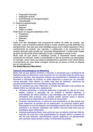 •   Integração horizontal;
   •   Integração vertical;
   •   Diversificação (ou Conglomeração);
   •   Intensificação.
5 - Quanto à agressividade:
    • Construir;
    • Segurar;
    • Ceifar ou colher.
Pode haver um esquema detalhado como:
    • Prospector;
    • Analisador;
    • Defensor;
    • Reagir.
Cada uma das estratégias visa enquadrar-se melhor ao estilo do produto, seu
mercado, o que a empresa pretende atingir e muitas variáveis que são definidas nos
planejamentos, mas para que cada estratégia possa surtir o efeito esperado é vital o
conhecimento do produto, seu mercado, o público-alvo e da concorrência, um
simples descuido pode resultar em "surpresas desagradáveis" e então pode chegar
ao ponto de não existir tempo hábil para mudar a estratégia e corrigir o erro.
Muito mais do que alocar a estratégia correta, é importante manter estudos
constantes do mercado, avaliar a necessidade ou não de aumentar sua participação
no mercado, correr riscos que estão já estabelecidos e apontam como contra-atacar
a concorrência em caso desta conseguir colocar-se um pouco a frente na disputa
por um mercado-alvo.
Por Rafael Mauricio Menshhein

Variáveis mercadológicas em Marketing
Muito mais do que apenas conhecer o mercado, é necessário que o profissional de
Marketing saiba corretamente o que encontrar em um mercado antes de ofertar seus
produtos ou serviços, são pequenas variáveis que transformam o ambiente em algo
favorável a colocação do produto ou então determina a busca por um mercado
menos saturado, mais atrativo ou então mais fácil de trabalhar, usando-se de
estudos aprofundados e com consciência das ações tomadas.
Dentre as variáveis que mais influenciam a tomada das decisões e que produto se
adapta melhor ao mercado-alvo, destacam-se:
   • Variáveis ambientais: o ambiente determina a execução ou não de um novo
      projeto, propicia a aquisição de um produto e também apontam a
      sazonalidade de certos produtos e que estratégia usar; não é uma variável
      controlável pela empresa, mas estudos podem apontar locais e épocas
      corretas para se disponibilizar um produto ao consumidor;
   • Variáveis culturais/sociais: a cultura de uma sociedade é um dos pontos que
      pode influenciar na escolha de um público-alvo, os costumes podem gerar
      dificuldades na hora de elaborar uma estratégia quando não há conhecimento
      suficiente e os estudos realizados não trazem uma boa base para que as
      estratégias sejam elaboradas;
   • Variáveis políticas/jurídicas: outro ponto em que um estudo muito bem feito do
      mercado, de suas leis e das possibilidades de atuação define o sucesso ou
      não de uma empresa, especialmente quando elabora-se um planejamento
      sem conhecer esses pontos e então o investimento foi perdido;


                                                                               40
 