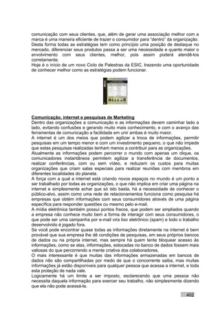 comunicação com seus clientes, que, além de gerar uma associação melhor com a
marca é uma maneira eficiente de trazer o consumidor para “dentro” da organização.
Desta forma todas as estratégias tem como princípio uma posição de destaque no
mercado, diferenciar seus produtos passa a ser uma necessidade e quanto maior o
envolvimento com seus clientes, melhor, pois assim poderá atendê-los
corretamente.
Hoje é o início de um novo Ciclo de Palestras da ESIC, trazendo uma oportunidade
de conhecer melhor como as estratégias podem funcionar.




Comunicação, internet e pesquisas de Marketing
Dentro das organizações a comunicação e as informações devem caminhar lado a
lado, evitando confusões e gerando muito mais conhecimento, e com o avanço das
ferramentas de comunicação a facilidade em unir ambas é muito maior.
A internet é um dos meios que podem agilizar a troca de informações, permitir
pesquisas em um tempo menor e com um investimento pequeno, o que não impede
que estas pesquisas realizadas tenham menos a contribuir para as organizações.
Atualmente as informações podem percorrer o mundo com apenas um clique, os
comunicadores instantâneos permitem agilizar a transferência de documentos,
realizar conferências, com ou sem vídeo, e reduzem os custos para muitas
organizações que criam salas especiais para realizar reuniões com membros em
diferentes localidades do planeta.
A força com a qual a internet está criando novos espaços no mundo é um ponto a
ser trabalhado por todas as organizações, o que não implica em criar uma página na
internet e simplesmente achar que só isto basta, há a necessidade de conhecer o
público-alvo, assim como uma rede de relacionamentos funciona como pesquisa há
empresas que obtém informações com seus consumidores através de uma página
específica para responder questões ou mesmo pelo e-mail.
A mídia eletrônica também possui pontos fracos, que podem ser ampliados quando
a empresa não conhece muito bem a forma de interagir com seus consumidores, o
que pode ser uma campanha por e-mail vira lixo eletrônico (spam) e todo o trabalho
desenvolvido é jogado fora.
Se você pode encontrar quase todas as informações diretamente na internet é bem
provável que sua empresa lhe dê condições de pesquisas, em seus próprios bancos
de dados ou na própria internet, mas sempre há quem tente bloquear acesso às
informações, como se elas, informações, estocadas no banco de dados fossem mais
valiosas do que percorrendo a mente criativa dos colaboradores.
O mais interessante é que muitas das informações armazenadas em bancos de
dados não são compartilhadas por medo de que o concorrente saiba, mas muitas
informações já estão disponíveis para qualquer pessoa que acessa a internet, e toda
esta proteção de nada vale.
Logicamente há um limite a ser imposto, esclarecendo que uma pessoa não
necessita daquela informação para exercer seu trabalho, não simplesmente dizendo
que ela não pode acessá-la.

                                                                            402
 