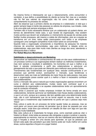 Da mesma forma é interessante ver que o relacionamento, entre consumidor e
vendedor, é que define a possibilidade do cliente se tornar fiel, mas se o vendedor
não for fiel aos valores da organização não há como cobrar este mesmo
comportamento no processo de vendas.
Além de observar que o primeiro cliente da empresa é o colaborador, é vital que o
gestor sempre traga à mente das pessoas os valores da empresa, sua missão, visão
e de uma ação que sempre empregue a ética.
Também não é muito necessário lembrar que um colaborador só poderá ofertar, em
termos de atendimento neste caso, o que recebe da organização, mas existem
muitos pontos que devem ser analisados e o treinamento da equipe de vendas pode
facilitar muitos processos, até mesmo a coleta de informações, pois se a equipe se
transforma em um time, todos estão preocupados com todos e as empresas
conseguem uma vantagem competitiva muito maior sobre os concorrentes.
Quando toda a organização compreende a importância da pesquisa há maiores
chances de encontrar oportunidades, seja para melhorar a relação entre os
colaboradores, seja para reter muito mais clientes ao longo dos anos, atendendo e
oferecendo-lhes o melhor.
Por Rafael Mauricio Menshhein

Habilidades e desenvolvimento em Marketing
Desenvolver as habilidades e conhecimentos de cada um dos seus colaboradores é
um processo contínuo e as organizações tentam realizar os melhores investimentos,
mas nem sempre o resultado é satisfatório, há momentos em que o melhor a se
fazer é estudar corretamente o perfil dos colaboradores e estruturar um
planejamento de tudo o que pode ser oferecido para melhorar seus pontos fortes.
Treinamentos são fundamentais em qualquer área, estudar continuamente é um
processo que permite evoluir, acompanhar o mercado, suas tendências e
desenvolver cada vez mais as habilidades de maior força de cada pessoa, mas para
que a organização possa acertar qual é o melhor a fazer é necessário conhecer
seus colaboradores.
Como o mercado não para é natural que muitas organizações apenas encontrem um
curso e ofertem aos colaboradores, muitas vezes sem conhecer qual é a
necessidade da organização e se aqueles colaboradores terão um aproveitamento
real do conteúdo ministrado.
Hoje ainda é possível que muitas empresas invistam de forma errada em seus
colaboradores, tentando aprimorar as habilidades mais fracas destes colaboradores,
o que é um erro, porque se a pessoa não tem aptidão para uma determinada tarefa
hoje, não é com treinamento que irá se tornar expert no assunto, mas é muito
natural que o investimento seja exatamente no ponto em que a pessoa seja mais
“fraca”.
Esta cultura é parte de um processo de tentar igualar todas as pessoas, mas se
você parar um pouco para pensar irá perceber que já deve ter passado por uma
situação assim, onde teve que enfrentar um desafio de lidar com algo em que não
possuía muita habilidade.
Mas esta cultura já é implantada há longos anos, como exemplo pode-se citar o
futebol no Brasil, onde todas as pessoas são obrigadas a gostar e praticar o esporte,
especialmente os meninos, mas se um menino não tem habilidade para desfrutar do
jogo é forçada a entrar em uma escola para aprender, só que as pessoas que
tomam esta ação não percebem que este menino pode ser muito melhor em outras
áreas, outros esportes e forçam-no a jogar futebol.

                                                                              406
 