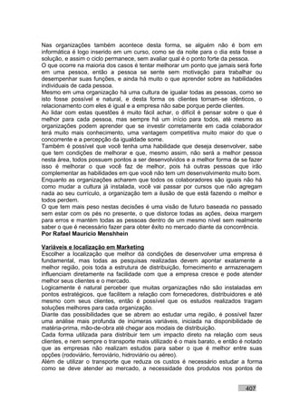 Nas organizações também acontece desta forma, se alguém não é bom em
informática é logo inserido em um curso, como se da noite para o dia esta fosse a
solução, e assim o ciclo permanece, sem avaliar qual é o ponto forte da pessoa.
O que ocorre na maioria dos casos é tentar melhorar um ponto que jamais será forte
em uma pessoa, então a pessoa se sente sem motivação para trabalhar ou
desempenhar suas funções, e ainda há muito o que aprender sobre as habilidades
individuais de cada pessoa.
Mesmo em uma organização há uma cultura de igualar todas as pessoas, como se
isto fosse possível e natural, e desta forma os clientes tornam-se idênticos, o
relacionamento com eles é igual e a empresa não sabe porque perde clientes.
Ao lidar com estas questões é muito fácil achar, o difícil é pensar sobre o que é
melhor para cada pessoa, mas sempre há um início para todos, até mesmo as
organizações podem aprender que se investir corretamente em cada colaborador
terá muito mais conhecimento, uma vantagem competitiva muito maior do que o
concorrente e a percepção da igualdade some.
Também é possível que você tenha uma habilidade que deseja desenvolver, sabe
que tem condições de melhorar e que, mesmo assim, não será a melhor pessoa
nesta área, todos possuem pontos a ser desenvolvidos e a melhor forma de se fazer
isso é melhorar o que você faz de melhor, pois há outras pessoas que irão
complementar as habilidades em que você não tem um desenvolvimento muito bom.
Enquanto as organizações acharem que todos os colaboradores são iguais não há
como mudar a cultura já instalada, você vai passar por cursos que não agregam
nada ao seu currículo, a organização tem a ilusão de que está fazendo o melhor e
todos perdem.
O que tem mais peso nestas decisões é uma visão de futuro baseada no passado
sem estar com os pés no presente, o que distorce todas as ações, deixa margem
para erros e mantém todas as pessoas dentro de um mesmo nível sem realmente
saber o que é necessário fazer para obter êxito no mercado diante da concorrência.
Por Rafael Mauricio Menshhein

Variáveis e localização em Marketing
Escolher a localização que melhor dá condições de desenvolver uma empresa é
fundamental, mas todas as pesquisas realizadas devem apontar exatamente a
melhor região, pois toda a estrutura de distribuição, fornecimento e armazenagem
influenciam diretamente na facilidade com que a empresa cresce e pode atender
melhor seus clientes e o mercado.
Logicamente é natural perceber que muitas organizações não são instaladas em
pontos estratégicos, que facilitem a relação com fornecedores, distribuidores e até
mesmo com seus clientes, então é possível que os estudos realizados tragam
soluções melhores para cada organização.
Diante das possibilidades que se abrem ao estudar uma região, é possível fazer
uma análise mais profunda de inúmeras variáveis, iniciada na disponibilidade de
matéria-prima, mão-de-obra até chegar aos modais de distribuição.
Cada forma utilizada para distribuir tem um impacto direto na relação com seus
clientes, e nem sempre o transporte mais utilizado é o mais barato, e então é notado
que as empresas não realizam estudos para saber o que é melhor entre suas
opções (rodoviário, ferroviário, hidroviário ou aéreo).
Além de utilizar o transporte que reduza os custos é necessário estudar a forma
como se deve atender ao mercado, a necessidade dos produtos nos pontos de


                                                                             407
 