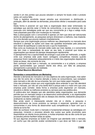 venda é um dos pontos que poucos estudam e sempre há locais onde o produto
sobra, em outros falta.
Toda a logística envolvida requer estudos que sincronizem a distribuição e
produção, além de atender as demandas, procurando ofertar o necessário para cada
loja.
Desta forma é possível ver que toda a organização deve estar sintonizada na
estratégia que permita estar à frente da concorrência, e se sua empresa não se
preocupa com estratégias pode ser que seu concorrente já o faça e esteja muito
mais preparado para lidar com mudanças no mercado.
Mas a preocupação com o concorrente é apenas um item que deve ser estruturada
dentro do planejamento, as pesquisas sempre direcionam a melhoria, mas implantá-
la é uma decisão que poucos realizam imediatamente.
Sempre que uma organização procura melhorar seu desempenho no mercado deve
estudá-lo e planejar as ações com base nas questões levantadas pela pesquisa,
sem deixar de aperfeiçoar a cada dia tudo o que foi implantado.
Mas como as mudanças de mercado estão cada vez mais rápidas, e o concorrente
não tem mais a necessidade de estar ao seu lado, é possível que todas as
organizações que deixam de planejar desapareçam rapidamente.
O planejamento traz a oportunidade de enxergar o que pode ser melhorado, a região
onde sua empresa está pode trazer vantagens competitivas maiores quando
pesquisas forem realizadas adequadamente e o êxito das organizações depende de
todas as áreas, não somente de uma.
Sem conhecer muito bem o mercado, os concorrentes e a si própria, a empresa
perde oportunidades que passam diante dos olhos, por falta de pesquisas,
planejamento e percepção da realidade.
Por Rafael Mauricio Menshhein

Demandas e consumidores em Marketing
Atender a demanda de mercado é um dos objetivos de cada organização, mas saber
que não há como dar a mesma atenção a todos os consumidores, que compõem
este mercado e não são da sua empresa, faz com que metas sejam traçadas.
Uma das primeiras coisas que uma organização deve entender é que não atenderá
todo o mercado, por não ser uma tarefa fácil e porque este é o maior erro que uma
empresa pode cometer, desta forma a empresa pode segmentar um mercado,
estudá-lo e ofertar os melhores produtos ou serviços para seu público-alvo.
O público-alvo tem desejos que são atendidos pelas organizações, sua demanda
permite que um mercado cresça e se desenvolva continuamente, e as organizações
precisam entender melhor quais são os desejos dos clientes, realizando pesquisas e
analisando os dados coletados.
Mas ainda assim é interessante estudar não só o cliente, a pesquisa e
desenvolvimento de novos produtos ou serviços é essencial, aprender com os
concorrentes é uma forma de desenvolver suas competências e fazer com que o
cliente se torne fiel.
Além de conhecer muito bem o mercado é fundamental embasar as estratégias em
pesquisas, iniciando o processo através dos custos que serão envolvidos para
disponibilizar ao cliente novos produtos, e muitas empresas não se dão conta de que
os estudos prévios facilitam todas as ações.
Só que algumas empresas se iludem ao imaginar que atenderão todo o mercado,
um sonho que não permite avaliar corretamente o que deve ser feito e que não


                                                                            408
 