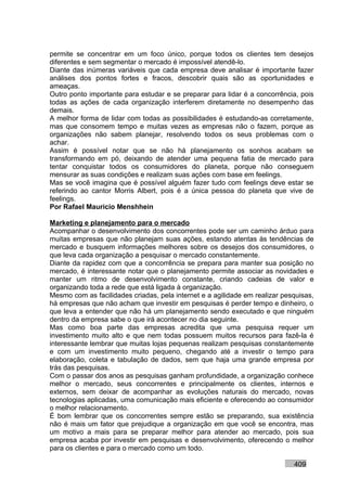 permite se concentrar em um foco único, porque todos os clientes tem desejos
diferentes e sem segmentar o mercado é impossível atendê-lo.
Diante das inúmeras variáveis que cada empresa deve analisar é importante fazer
análises dos pontos fortes e fracos, descobrir quais são as oportunidades e
ameaças.
Outro ponto importante para estudar e se preparar para lidar é a concorrência, pois
todas as ações de cada organização interferem diretamente no desempenho das
demais.
A melhor forma de lidar com todas as possibilidades é estudando-as corretamente,
mas que consomem tempo e muitas vezes as empresas não o fazem, porque as
organizações não sabem planejar, resolvendo todos os seus problemas com o
achar.
Assim é possível notar que se não há planejamento os sonhos acabam se
transformando em pó, deixando de atender uma pequena fatia de mercado para
tentar conquistar todos os consumidores do planeta, porque não conseguem
mensurar as suas condições e realizam suas ações com base em feelings.
Mas se você imagina que é possível alguém fazer tudo com feelings deve estar se
referindo ao cantor Morris Albert, pois é a única pessoa do planeta que vive de
feelings.
Por Rafael Mauricio Menshhein

Marketing e planejamento para o mercado
Acompanhar o desenvolvimento dos concorrentes pode ser um caminho árduo para
muitas empresas que não planejam suas ações, estando atentas às tendências de
mercado e busquem informações melhores sobre os desejos dos consumidores, o
que leva cada organização a pesquisar o mercado constantemente.
Diante da rapidez com que a concorrência se prepara para manter sua posição no
mercado, é interessante notar que o planejamento permite associar as novidades e
manter um ritmo de desenvolvimento constante, criando cadeias de valor e
organizando toda a rede que está ligada à organização.
Mesmo com as facilidades criadas, pela internet e a agilidade em realizar pesquisas,
há empresas que não acham que investir em pesquisas é perder tempo e dinheiro, o
que leva a entender que não há um planejamento sendo executado e que ninguém
dentro da empresa sabe o que irá acontecer no dia seguinte.
Mas como boa parte das empresas acredita que uma pesquisa requer um
investimento muito alto e que nem todas possuem muitos recursos para fazê-la é
interessante lembrar que muitas lojas pequenas realizam pesquisas constantemente
e com um investimento muito pequeno, chegando até a investir o tempo para
elaboração, coleta e tabulação de dados, sem que haja uma grande empresa por
trás das pesquisas.
Com o passar dos anos as pesquisas ganham profundidade, a organização conhece
melhor o mercado, seus concorrentes e principalmente os clientes, internos e
externos, sem deixar de acompanhar as evoluções naturais do mercado, novas
tecnologias aplicadas, uma comunicação mais eficiente e oferecendo ao consumidor
o melhor relacionamento.
É bom lembrar que os concorrentes sempre estão se preparando, sua existência
não é mais um fator que prejudique a organização em que você se encontra, mas
um motivo a mais para se preparar melhor para atender ao mercado, pois sua
empresa acaba por investir em pesquisas e desenvolvimento, oferecendo o melhor
para os clientes e para o mercado como um todo.

                                                                             409
 
