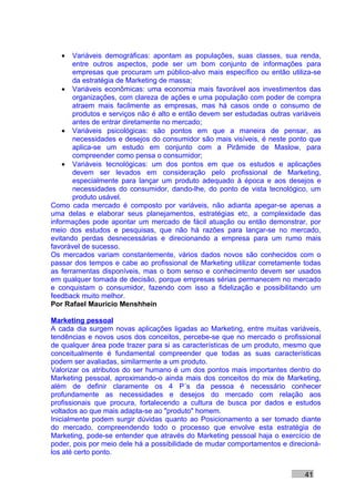 •   Variáveis demográficas: apontam as populações, suas classes, sua renda,
       entre outros aspectos, pode ser um bom conjunto de informações para
       empresas que procuram um público-alvo mais específico ou então utiliza-se
       da estratégia de Marketing de massa;
    • Variáveis econômicas: uma economia mais favorável aos investimentos das
       organizações, com clareza de ações e uma população com poder de compra
       atraem mais facilmente as empresas, mas há casos onde o consumo de
       produtos e serviços não é alto e então devem ser estudadas outras variáveis
       antes de entrar diretamente no mercado;
    • Variáveis psicológicas: são pontos em que a maneira de pensar, as
       necessidades e desejos do consumidor são mais visíveis, é neste ponto que
       aplica-se um estudo em conjunto com a Pirâmide de Maslow, para
       compreender como pensa o consumidor;
    • Variáveis tecnológicas: um dos pontos em que os estudos e aplicações
       devem ser levados em consideração pelo profissional de Marketing,
       especialmente para lançar um produto adequado à época e aos desejos e
       necessidades do consumidor, dando-lhe, do ponto de vista tecnológico, um
       produto usável.
Como cada mercado é composto por variáveis, não adianta apegar-se apenas a
uma delas e elaborar seus planejamentos, estratégias etc, a complexidade das
informações pode apontar um mercado de fácil atuação ou então demonstrar, por
meio dos estudos e pesquisas, que não há razões para lançar-se no mercado,
evitando perdas desnecessárias e direcionando a empresa para um rumo mais
favorável de sucesso.
Os mercados variam constantemente, vários dados novos são conhecidos com o
passar dos tempos e cabe ao profissional de Marketing utilizar corretamente todas
as ferramentas disponíveis, mas o bom senso e conhecimento devem ser usados
em qualquer tomada de decisão, porque empresas sérias permanecem no mercado
e conquistam o consumidor, fazendo com isso a fidelização e possibilitando um
feedback muito melhor.
Por Rafael Mauricio Menshhein

Marketing pessoal
A cada dia surgem novas aplicações ligadas ao Marketing, entre muitas variáveis,
tendências e novos usos dos conceitos, percebe-se que no mercado o profissional
de qualquer área pode trazer para si as características de um produto, mesmo que
conceitualmente é fundamental compreender que todas as suas características
podem ser avaliadas, similarmente a um produto.
Valorizar os atributos do ser humano é um dos pontos mais importantes dentro do
Marketing pessoal, aproximando-o ainda mais dos conceitos do mix de Marketing,
além de definir claramente os 4 P´s da pessoa é necessário conhecer
profundamente as necessidades e desejos do mercado com relação aos
profissionais que procura, fortalecendo a cultura de busca por dados e estudos
voltados ao que mais adapta-se ao "produto" homem.
Inicialmente podem surgir dúvidas quanto ao Posicionamento a ser tomado diante
do mercado, compreendendo todo o processo que envolve esta estratégia de
Marketing, pode-se entender que através do Marketing pessoal haja o exercício de
poder, pois por meio dele há a possibilidade de mudar comportamentos e direcioná-
los até certo ponto.


                                                                             41
 