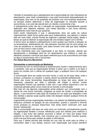 Também é necessário que o planejamento dê a oportunidade de criar indicadores de
desempenho, para medir corretamente o que está funcionando adequadamente na
organização, pois nem só da qualidade de produtos vive uma empresa atualmente,
os serviços podem determinar o êxito da organização no mercado perante a
concorrência, e se você não atende bem um cliente o concorrente o faz.
O planejamento pode não ser a salvação da organização, especialmente quando
elaborado sem objetivos realistas, com metas absurdas e com focos distintos,
atrapalhando muito mais do que ajudando.
Outro ponto interessante é que o planejamento deve ser parte da cultura
organizacional, desta forma passa para seus colaboradores, que aplicam o mesmo
zelo em suas vidas, criando formas de organizar e planejar muitas ações, desde o
tempo ao qual se dedicam à organização até uma simples viagem com a família.
A forma como se elabora o planejamento é outro quesito que chama a atenção, se
os fornecedores, distribuidores etc. não estiverem inseridos não há como atingir um
nível de excelência no mercado, pois todos formam uma rede que deve trabalhar
com um foco único e claro a todos.
O mais importante para uma organização é seu êxito no mercado, aliando seu
planejamento e estratégias para ter um desempenho que melhore a cada dia,
ofertando produtos e serviços que sejam melhores que os da concorrência com base
na ética e compromisso com o consumidor.
Por Rafael Mauricio Menshhein

Ferramentas e comunicação em Marketing
Comunicar-se com os consumidores é essencial para manter o relacionamento ativo
e constante, mas que as organizações tendem a achar que o melhor a se fazer é
entrar em contato com o cliente em qualquer lugar, a qualquer hora e de qualquer
forma.
A comunicação deve ser usada com bom senso, é uma via de duas mãos, onde o
emissor, a empresa, e o receptor, o cliente, devem se entender perfeitamente.
Diante das novas ferramentas disponibilizadas ao longo dos anos, desde os
impressos, passando por rádio e televisão até chegar à internet, muitas
organizações tiveram que aprender a lidar com o que estava disponível e com as
mudanças geradas pelos novos meios de se veicular a comunicação.
Mas hoje em dia algumas organizações ainda praticam sua comunicação com o
cliente de uma forma incômoda, chegando ao ponto de invadir a privacidade de
alguns, o que transforma cada ação da empresa em um ação que atrapalha a vida
dos clientes e apenas surge quando estes não desejam receber qualquer forma de
comunicação.
Logicamente poucas organizações entendem e se utilizam do Marketing permissivo,
tampouco conhecer os desejos do seu consumidor, quando o assunto é informar
novos produtos ou serviços disponíveis, mas ainda assim continuam com suas
formas “tradicionais”.
Mas a comunicação não deve ser vista como um incômodo, principalmente quando
as organizações tendem a buscar referências junto aos clientes para melhorar a
relação, o que inclui não apenas encontrar e utilizar um meio que esteja muito
presente na vida dos clientes, mas incentivar que o consumidor escolha quando,
onde e de que forma quer receber as ações e informativos.
Para que o cliente permita esta entrada em sua vida há muito para se trilhar, o
consumidor sabe o que deseja, procura uma organização que possa atendê-lo


                                                                            410
 