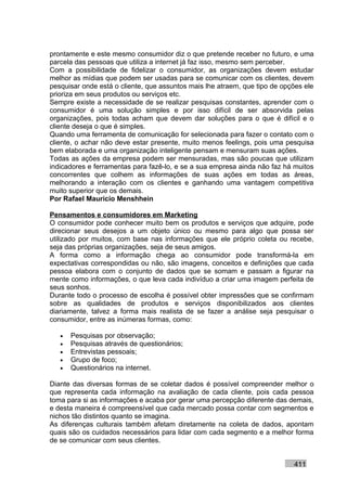 prontamente e este mesmo consumidor diz o que pretende receber no futuro, e uma
parcela das pessoas que utiliza a internet já faz isso, mesmo sem perceber.
Com a possibilidade de fidelizar o consumidor, as organizações devem estudar
melhor as mídias que podem ser usadas para se comunicar com os clientes, devem
pesquisar onde está o cliente, que assuntos mais lhe atraem, que tipo de opções ele
prioriza em seus produtos ou serviços etc.
Sempre existe a necessidade de se realizar pesquisas constantes, aprender com o
consumidor é uma solução simples e por isso difícil de ser absorvida pelas
organizações, pois todas acham que devem dar soluções para o que é difícil e o
cliente deseja o que é simples.
Quando uma ferramenta de comunicação for selecionada para fazer o contato com o
cliente, o achar não deve estar presente, muito menos feelings, pois uma pesquisa
bem elaborada e uma organização inteligente pensam e mensuram suas ações.
Todas as ações da empresa podem ser mensuradas, mas são poucas que utilizam
indicadores e ferramentas para fazê-lo, e se a sua empresa ainda não faz há muitos
concorrentes que colhem as informações de suas ações em todas as áreas,
melhorando a interação com os clientes e ganhando uma vantagem competitiva
muito superior que os demais.
Por Rafael Mauricio Menshhein

Pensamentos e consumidores em Marketing
O consumidor pode conhecer muito bem os produtos e serviços que adquire, pode
direcionar seus desejos a um objeto único ou mesmo para algo que possa ser
utilizado por muitos, com base nas informações que ele próprio coleta ou recebe,
seja das próprias organizações, seja de seus amigos.
A forma como a informação chega ao consumidor pode transformá-la em
expectativas correspondidas ou não, são imagens, conceitos e definições que cada
pessoa elabora com o conjunto de dados que se somam e passam a figurar na
mente como informações, o que leva cada indivíduo a criar uma imagem perfeita de
seus sonhos.
Durante todo o processo de escolha é possível obter impressões que se confirmam
sobre as qualidades de produtos e serviços disponibilizados aos clientes
diariamente, talvez a forma mais realista de se fazer a análise seja pesquisar o
consumidor, entre as inúmeras formas, como:

   •   Pesquisas por observação;
   •   Pesquisas através de questionários;
   •   Entrevistas pessoais;
   •   Grupo de foco;
   •   Questionários na internet.

Diante das diversas formas de se coletar dados é possível compreender melhor o
que representa cada informação na avaliação de cada cliente, pois cada pessoa
toma para si as informações e acaba por gerar uma percepção diferente das demais,
e desta maneira é compreensível que cada mercado possa contar com segmentos e
nichos tão distintos quanto se imagina.
As diferenças culturais também afetam diretamente na coleta de dados, apontam
quais são os cuidados necessários para lidar com cada segmento e a melhor forma
de se comunicar com seus clientes.


                                                                            411
 