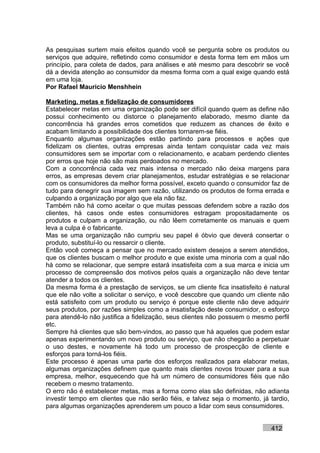 As pesquisas surtem mais efeitos quando você se pergunta sobre os produtos ou
serviços que adquire, refletindo como consumidor e desta forma tem em mãos um
princípio, para coleta de dados, para análises e até mesmo para descobrir se você
dá a devida atenção ao consumidor da mesma forma com a qual exige quando está
em uma loja.
Por Rafael Mauricio Menshhein

Marketing, metas e fidelização de consumidores
Estabelecer metas em uma organização pode ser difícil quando quem as define não
possui conhecimento ou distorce o planejamento elaborado, mesmo diante da
concorrência há grandes erros cometidos que reduzem as chances de êxito e
acabam limitando a possibilidade dos clientes tornarem-se fiéis.
Enquanto algumas organizações estão partindo para processos e ações que
fidelizam os clientes, outras empresas ainda tentam conquistar cada vez mais
consumidores sem se importar com o relacionamento, e acabam perdendo clientes
por erros que hoje não são mais perdoados no mercado.
Com a concorrência cada vez mais intensa o mercado não deixa margens para
erros, as empresas devem criar planejamentos, estudar estratégias e se relacionar
com os consumidores da melhor forma possível, exceto quando o consumidor faz de
tudo para denegrir sua imagem sem razão, utilizando os produtos de forma errada e
culpando a organização por algo que ela não faz.
Também não há como aceitar o que muitas pessoas defendem sobre a razão dos
clientes, há casos onde estes consumidores estragam propositadamente os
produtos e culpam a organização, ou não lêem corretamente os manuais e quem
leva a culpa é o fabricante.
Mas se uma organização não cumpriu seu papel é óbvio que deverá consertar o
produto, substituí-lo ou ressarcir o cliente.
Então você começa a pensar que no mercado existem desejos a serem atendidos,
que os clientes buscam o melhor produto e que existe uma minoria com a qual não
há como se relacionar, que sempre estará insatisfeita com a sua marca e inicia um
processo de compreensão dos motivos pelos quais a organização não deve tentar
atender a todos os clientes.
Da mesma forma é a prestação de serviços, se um cliente fica insatisfeito é natural
que ele não volte a solicitar o serviço, e você descobre que quando um cliente não
está satisfeito com um produto ou serviço é porque este cliente não deve adquirir
seus produtos, por razões simples como a insatisfação deste consumidor, o esforço
para atendê-lo não justifica a fidelização, seus clientes não possuem o mesmo perfil
etc.
Sempre há clientes que são bem-vindos, ao passo que há aqueles que podem estar
apenas experimentando um novo produto ou serviço, que não chegarão a perpetuar
o uso destes, e novamente há todo um processo de prospecção de cliente e
esforços para torná-los fiéis.
Este processo é apenas uma parte dos esforços realizados para elaborar metas,
algumas organizações definem que quanto mais clientes novos trouxer para a sua
empresa, melhor, esquecendo que há um número de consumidores fiéis que não
recebem o mesmo tratamento.
O erro não é estabelecer metas, mas a forma como elas são definidas, não adianta
investir tempo em clientes que não serão fiéis, e talvez seja o momento, já tardio,
para algumas organizações aprenderem um pouco a lidar com seus consumidores.


                                                                             412
 