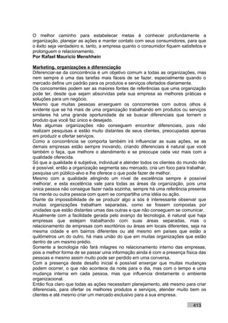 O melhor caminho para estabelecer metas é conhecer profundamente a
organização, planejar as ações e manter contato com seus consumidores, para que
o êxito seja verdadeiro e, tanto, a empresa quanto o consumidor fiquem satisfeitos e
prolonguem o relacionamento.
Por Rafael Mauricio Menshhein

Marketing, organizações e diferenciação
Diferenciar-se da concorrência é um objetivo comum a todas as organizações, mas
nem sempre é uma das tarefas mais fáceis de se fazer, especialmente quando o
mercado define um padrão para os produtos e serviços ofertados diariamente.
Os concorrentes podem ser as maiores fontes de referências que uma organização
pode ter, desde que sejam absorvidas pela sua empresa as melhores práticas e
soluções para um negócio.
Mesmo que muitas pessoas enxerguem os concorrentes com outros olhos é
evidente que se há mais de uma organização trabalhando em produtos ou serviços
similares há uma grande oportunidade de se buscar diferenciais que tornem o
produto que você faz único e desejado.
Mas algumas organizações não conseguem encontrar diferenciais, pois não
realizam pesquisas e estão muito distantes de seus clientes, preocupadas apenas
em produzir e ofertar serviços.
Como a concorrência se comporta também irá influenciar as suas ações, se as
demais empresas estão sempre inovando, criando diferenciais é natural que você
também o faça, que melhore o atendimento e se preocupe cada vez mais com a
qualidade oferecida.
Só que a qualidade é subjetiva, individual e atender todos os clientes do mundo não
é possível, então a organização segmenta seu mercado, cria um foco para trabalhar,
pesquisa um público-alvo e lhe oferece o que pode fazer de melhor.
Mesmo com a qualidade atingindo um nível de excelência sempre é possível
melhorar, e esta excelência vale para todas as áreas da organização, pois uma
única pessoa não consegue fazer nada sozinha, sempre há uma referência presente
na mente ou outra pessoa com quem se compartilha uma idéia ou ação.
Diante da impossibilidade de se produzir algo a sós é interessante observar que
muitas organizações trabalham separadas, como se fossem compostas por
unidades que estão distantes umas das outras e que não conseguem se comunicar.
Atualmente com a facilidade gerada pelo avanço da tecnologia, é natural que haja
empresas que estejam trabalhando com suas áreas separadas, mas o
relacionamento de empresas com escritórios ou áreas em locais diferentes, seja na
mesma cidade e em bairros diferentes ou até mesmo em países que estão a
quilômetros um do outro, há mais união do que em muitas organizações que estão
dentro de um mesmo prédio.
Somente a tecnologia não fará milagres no relacionamento interno das empresas,
pois a melhor forma de se passar uma informação ainda é com a presença física das
pessoas e mesmo assim muito pode ser perdido em uma conversa.
Com a presença deste desafio inicial é possível enxergar que muitas mudanças
podem ocorrer, o que não acontece da noite para o dia, mas com o tempo e uma
mudança interna em cada pessoa, mas que influencia diretamente o ambiente
organizacional.
Então fica claro que todas as ações necessitam planejamento, até mesmo para criar
diferenciais, para ofertar os melhores produtos e serviços, atender muito bem os
clientes e até mesmo criar um mercado exclusivo para a sua empresa.

                                                                             413
 