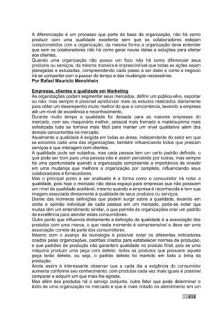 A diferenciação é um processo que parte da base da organização, não há como
produzir com uma qualidade excelente sem que os colaboradores estejam
comprometidos com a organização, da mesma forma a organização deve entender
que sem os colaboradores não há como gerar novas idéias e soluções para ofertar
aos clientes.
Quando uma organização não possui um foco não há como diferenciar seus
produtos ou serviços, da mesma maneira é imprescindível que todas as ações sejam
planejadas e estudadas, compreendendo cada passo a ser dado e como o negócio
irá se comportar com o passar do tempo e das mudanças necessárias.
Por Rafael Mauricio Menshhein

Empresas, clientes e qualidade em Marketing
As organizações podem segmentar seus mercados, definir um público-alvo, exportar
ou não, mas sempre é possível aprofundar mais os estudos realizados diariamente
para obter um desempenho muito melhor do que a concorrência, levando a empresa
até um nível de excelência e reconhecimento.
Durante muito tempo a qualidade foi deixada para as maiores empresas do
mercado, com seu maquinário melhor, pessoal mais treinado e matéria-prima mais
sofisticada tudo se tornava mais fácil para manter um nível qualitativo além dos
demais concorrentes no mercado.
Atualmente a qualidade é exigida em todas as áreas, independente do setor em que
se encontra cada uma das organizações, também influenciando todos que prestam
serviços e que interagem com clientes.
A qualidade pode ser subjetiva, mas cada pessoa tem um certo padrão definido, o
que pode ser bom para uma pessoa não é assim percebido por outras, mas sempre
há uma oportunidade quando a organização compreende a importância de investir
em uma mudança que melhore a organização por completo, influenciando seus
colaboradores e fornecedores.
Mas o principal ponto a ser analisado é a forma como o consumidor irá notar a
qualidade, pois hoje o mercado não deixa espaço para empresas que não possuem
um nível de qualidade aceitável, mesmo quando a empresa é reconhecida e tem sua
imagem associada diretamente à qualidade de seus produtos ou serviços.
Diante das inúmeras definições que podem surgir sobre a qualidade, levando em
conta a opinião individual de cada pessoa em um mercado, pode-se notar que
muitas têm um entendimento similar, o que permite às organizações criar um padrão
de excelência para atender estes consumidores.
Outro ponto que influencia diretamente a definição da qualidade é a associação dos
produtos com uma marca, o que neste momento é compreensível e deve ser uma
associação correta da parte dos consumidores.
Mesmo com o avanço da tecnologia é possível notar os diferentes indicadores
criados pelas organizações, padrões criados para estabelecer normas de produção,
e que padrões de produção não garantem qualidade no produto final, pois se uma
máquina produzir uma peça com defeito, todos os produtos que possuem aquela
peça terão defeito, ou seja, o padrão defeito foi mantido em toda a linha da
produção.
Ainda assim é interessante observar que a cada dia a exigência do consumidor
aumenta conforme seu conhecimento, com produtos cada vez mais iguais é possível
comparar e adquirir um que mais lhe agrade.
Mas além dos produtos há o serviço conjunto, outro fator que pode determinar o
êxito de uma organização no mercado e que é mais notado no atendimento em um

                                                                           414
 