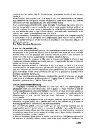 ponto de vendas, pois a relação do cliente com o vendedor também é alvo de uma
avaliação.
Esta avaliação é muito particular, pode agregar valor aos produtos ofertados naquela
loja e também faz com que os clientes decidam não voltar mais àquela loja, e talvez
nem adquiram mais os produtos de uma determinada marca.
Com as diferenças existentes entre cada definição de qualidade é possível aprender
que os consumidores sempre exigirão um nível mais elevado quando voltarem a
adquirir produtos de uma marca, a satisfação de cada cliente depende diretamente
da sua avaliação sobre um produto ou serviço, passando pelo atendimento e até
mesmo pela paixão que este cliente tem pela marca.
Então é necessário entender que o seu conceito de qualidade nem sempre vale para
o consumidor, o que é bom para a sua organização pode não ser para o cliente e
que um concorrente pode ofertar a qualidade exigida por esta pessoa ao adquirir um
produto ou serviço.
Por Rafael Mauricio Menshhein

A arte de criar em Marketing
Para muitos a criatividade faz parte de uma realidade distante de suas vidas, é algo
relacionado a um grupo de pessoas que trabalham com artes em suas diversas
formas, mas todas as pessoas são criativas, mesmo quando o seu conceito de
criatividade não abrange suas próprias decisões e escolhas diárias.
Uma das formas de aprender a lidar com a própria criatividade é entender que
muitas das soluções diárias são muito criativas, independente da área em que se
atue e também na vida pessoal.
Mas para algumas pessoas a criatividade é algo que surge do nada, o que é uma
visão distorcida de todo o trabalho gerado para encontrar uma resposta para um
assunto, e quando as pessoas descobrem que o pensamento é o maior responsável
pela criatividade iniciam uma caminhada que as leva a descobrir o quanto podem
criar por si próprias diariamente.
Diante das inúmeras decisões tomadas diariamente é possível entender um pouco
mais como a criatividade está presente em nossas vidas, e nesta noite o Sr. Elói
Zanetti é o palestrante do Ciclo de Palestras da ESIC.

Gestão financeira em Marketing
A competição existente no mercado faz com que todas as organizações se
preocupem com sua saúde financeira, com a gestão de seus recursos e com as
melhores práticas para administrar todos os momentos em que o mercado passa por
transformações e evoluções, mas para isso é necessário ter conhecimento e
planejamento, o que permite alcançar mais facilmente o êxito perante a
concorrência.
Diante das inúmeras oportunidades que surgem, algumas organizações deixam de
encontrar soluções dentro de si, perdem seu foco e não pensam no que pode ser
feito hoje para manter sua empresa no mercado amanhã.
Em um mercado global é possível notar que um dos maiores cuidados que as
organizações podem tomar sobre si mesmas é estudar mais profundamente a
própria organização, utilizar suas diferentes áreas para criar diferenciais e vantagens
competitivas perante os concorrentes, e, muitas vezes, áreas como a financeira e
contábil acabam fora do plano definido.
A melhor ferramenta para gestão é aquela que é utilizada, que permite aprofundar
os estudos e conhecer melhor como cada área pode trazer um diferencial no

                                                                                415
 