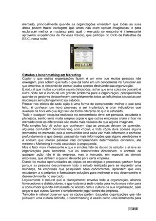 mercado, principalmente quando as organizações entendem que todas as suas
áreas podem trazer vantagens que antes não eram sequer imaginadas, e para
esclarecer melhor a mudança pela qual o mercado se encontra é interessante
aproveitar experiências de Vanessa Rasoto, que participa do Ciclo de Palestras da
ESIC, nesta noite.




Estudos e benchmarking em Marketing
Copiar o que outras organizações fazem é um erro que muitas pessoas não
enxergam, pois acham que tudo o que dá certo em um concorrente irá funcionar em
sua empresa, e deixando de pensar acaba apenas destruindo sua organização.
É natural que muitos conceitos sejam distorcidos, achar que uma coisa ou conceito é
outra pode ser o início de um grande problema para a organização, principalmente
quando os gestores desconhecem completamente todas as influências causadas por
mudanças sem planejamento ou estudos.
Pensar nos efeitos de cada ação é uma forma de compreender melhor o que será
feito, é conhecer um novo processo a ser implantado e criar indicadores que
auxiliem na hora em que algo sair de forma diferente do que o estudado.
Toda e qualquer pesquisa realizada na concorrência deve ser pensada, estudada e
planejada, senão seria muito simples copiar o que outras empresas criam e ficar no
mercado onde os diferenciais são muito mais valiosos do que alguns imaginam.
Pelo simples fato de achar que conhecem algo as pessoas deixam de aprender,
algumas confundem benchmarking com copiar, e toda cópia dura apenas alguns
momentos no mercado, pois o consumidor está cada vez mais informado e conhece
profundamente o que deseja, possuindo mais informações que alguns vendedores e
é comum que muitas pessoas não compreendam determinados conceitos, até
mesmo o Marketing é muito associado à propaganda.
Mas o fator mais interessante é que o simples fato de deixar de estudar a si leva as
organizações para caminhos que os concorrentes direcionam, o controle de
qualquer ação não é da empresa, mas o mercado, em especial as demais
empresas, que definem o quanto deixarão para certa empresa.
Diante de muitas oportunidades as cópias de estratégias e processos ganham força
porque as pessoas desconhecem todo o estudo realizado para se implantar uma
mudança, há empresas que pesquisam seus concorrentes, aprendem que eles
estudaram a si próprios e formularam soluções para melhorar o seu desempenho e
desenvolvimento no mercado.
Logicamente é natural que o planejamento envolva toda a organização, alcance
fornecedores e distribuidores, e que toda esta rede criada gera muito mais valor para
o consumidor quando estruturada de acordo com a cultura da sua organização, sem
pegar o que outros fizeram e simplesmente jogar dentro da empresa.
Também é natural observar que as cópias partem daquelas organizações que não
possuem uma cultura definida, o benchmarking é usado como uma ferramenta para


                                                                              416
 