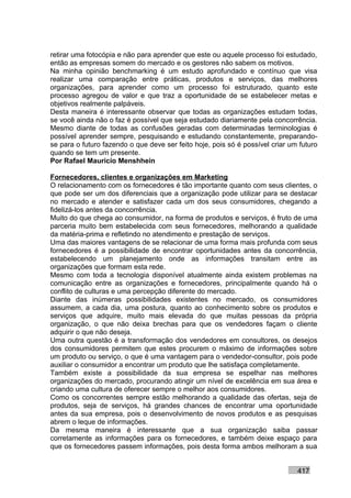 retirar uma fotocópia e não para aprender que este ou aquele processo foi estudado,
então as empresas somem do mercado e os gestores não sabem os motivos.
Na minha opinião benchmarking é um estudo aprofundado e contínuo que visa
realizar uma comparação entre práticas, produtos e serviços, das melhores
organizações, para aprender como um processo foi estruturado, quanto este
processo agregou de valor e que traz a oportunidade de se estabelecer metas e
objetivos realmente palpáveis.
Desta maneira é interessante observar que todas as organizações estudam todas,
se você ainda não o faz é possível que seja estudado diariamente pela concorrência.
Mesmo diante de todas as confusões geradas com determinadas terminologias é
possível aprender sempre, pesquisando e estudando constantemente, preparando-
se para o futuro fazendo o que deve ser feito hoje, pois só é possível criar um futuro
quando se tem um presente.
Por Rafael Mauricio Menshhein

Fornecedores, clientes e organizações em Marketing
O relacionamento com os fornecedores é tão importante quanto com seus clientes, o
que pode ser um dos diferenciais que a organização pode utilizar para se destacar
no mercado e atender e satisfazer cada um dos seus consumidores, chegando a
fidelizá-los antes da concorrência.
Muito do que chega ao consumidor, na forma de produtos e serviços, é fruto de uma
parceria muito bem estabelecida com seus fornecedores, melhorando a qualidade
da matéria-prima e refletindo no atendimento e prestação de serviços.
Uma das maiores vantagens de se relacionar de uma forma mais profunda com seus
fornecedores é a possibilidade de encontrar oportunidades antes da concorrência,
estabelecendo um planejamento onde as informações transitam entre as
organizações que formam esta rede.
Mesmo com toda a tecnologia disponível atualmente ainda existem problemas na
comunicação entre as organizações e fornecedores, principalmente quando há o
conflito de culturas e uma percepção diferente do mercado.
Diante das inúmeras possibilidades existentes no mercado, os consumidores
assumem, a cada dia, uma postura, quanto ao conhecimento sobre os produtos e
serviços que adquire, muito mais elevada do que muitas pessoas da própria
organização, o que não deixa brechas para que os vendedores façam o cliente
adquirir o que não deseja.
Uma outra questão é a transformação dos vendedores em consultores, os desejos
dos consumidores permitem que estes procurem o máximo de informações sobre
um produto ou serviço, o que é uma vantagem para o vendedor-consultor, pois pode
auxiliar o consumidor a encontrar um produto que lhe satisfaça completamente.
Também existe a possibilidade da sua empresa se espelhar nas melhores
organizações do mercado, procurando atingir um nível de excelência em sua área e
criando uma cultura de oferecer sempre o melhor aos consumidores.
Como os concorrentes sempre estão melhorando a qualidade das ofertas, seja de
produtos, seja de serviços, há grandes chances de encontrar uma oportunidade
antes da sua empresa, pois o desenvolvimento de novos produtos e as pesquisas
abrem o leque de informações.
Da mesma maneira é interessante que a sua organização saiba passar
corretamente as informações para os fornecedores, e também deixe espaço para
que os fornecedores passem informações, pois desta forma ambos melhoram a sua


                                                                               417
 