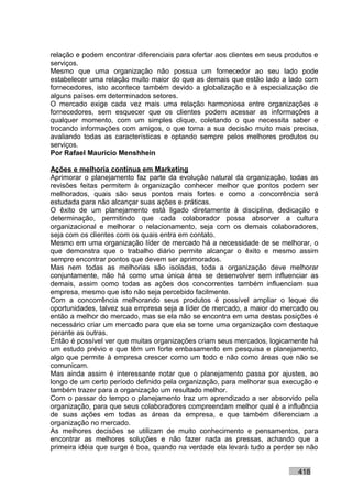 relação e podem encontrar diferenciais para ofertar aos clientes em seus produtos e
serviços.
Mesmo que uma organização não possua um fornecedor ao seu lado pode
estabelecer uma relação muito maior do que as demais que estão lado a lado com
fornecedores, isto acontece também devido a globalização e à especialização de
alguns países em determinados setores.
O mercado exige cada vez mais uma relação harmoniosa entre organizações e
fornecedores, sem esquecer que os clientes podem acessar as informações a
qualquer momento, com um simples clique, coletando o que necessita saber e
trocando informações com amigos, o que torna a sua decisão muito mais precisa,
avaliando todas as características e optando sempre pelos melhores produtos ou
serviços.
Por Rafael Mauricio Menshhein

Ações e melhoria contínua em Marketing
Aprimorar o planejamento faz parte da evolução natural da organização, todas as
revisões feitas permitem à organização conhecer melhor que pontos podem ser
melhorados, quais são seus pontos mais fortes e como a concorrência será
estudada para não alcançar suas ações e práticas.
O êxito de um planejamento está ligado diretamente à disciplina, dedicação e
determinação, permitindo que cada colaborador possa absorver a cultura
organizacional e melhorar o relacionamento, seja com os demais colaboradores,
seja com os clientes com os quais entra em contato.
Mesmo em uma organização líder de mercado há a necessidade de se melhorar, o
que demonstra que o trabalho diário permite alcançar o êxito e mesmo assim
sempre encontrar pontos que devem ser aprimorados.
Mas nem todas as melhorias são isoladas, toda a organização deve melhorar
conjuntamente, não há como uma única área se desenvolver sem influenciar as
demais, assim como todas as ações dos concorrentes também influenciam sua
empresa, mesmo que isto não seja percebido facilmente.
Com a concorrência melhorando seus produtos é possível ampliar o leque de
oportunidades, talvez sua empresa seja a líder de mercado, a maior do mercado ou
então a melhor do mercado, mas se ela não se encontra em uma destas posições é
necessário criar um mercado para que ela se torne uma organização com destaque
perante as outras.
Então é possível ver que muitas organizações criam seus mercados, logicamente há
um estudo prévio e que têm um forte embasamento em pesquisa e planejamento,
algo que permite à empresa crescer como um todo e não como áreas que não se
comunicam.
Mas ainda assim é interessante notar que o planejamento passa por ajustes, ao
longo de um certo período definido pela organização, para melhorar sua execução e
também trazer para a organização um resultado melhor.
Com o passar do tempo o planejamento traz um aprendizado a ser absorvido pela
organização, para que seus colaboradores compreendam melhor qual é a influência
de suas ações em todas as áreas da empresa, e que também diferenciam a
organização no mercado.
As melhores decisões se utilizam de muito conhecimento e pensamentos, para
encontrar as melhores soluções e não fazer nada as pressas, achando que a
primeira idéia que surge é boa, quando na verdade ela levará tudo a perder se não


                                                                            418
 