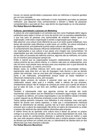 houver um estudo aprofundado e pesquisas sobre as melhorias e impactos gerados
por um novo conceito.
Para que o planejamento seja melhorado é muito importante que todas as pessoas
melhorem, que adquiram mais conhecimentos e tenham o hábito de pesquisar
constantemente o que está em foco, seja dentro da organização ou na vida pessoal.
Por Rafael Mauricio Menshhein

Culturas, aprendizado e pessoas em Marketing
A cultura de uma organização é um princípio que tem como finalidade definir alguns
parâmetros para seguir e tomar um rumo de acordo com os preceitos estabelecidos,
o que traz para as pessoas uma oportunidade de entender melhor quem é a
organização, onde está a organização e aonde a organização quer chegar.
Mas absorver uma cultura muito diferente da sua é um tanto quanto trabalhoso, leva
tempo até assimilar cada diferença e pode haver um conflito, da cultura individual e
da organizacional, principalmente quando estas culturas são opostas.
O comportamento das pessoas influencia diretamente o resultado de seu trabalho, e
nas organizações a sua cultura é que passa uma imagem aos consumidores, há
organizações que são conhecidas por não estabelecerem horários fixos, outras tem
ao seu lado um processo de melhoria contínua, algumas são as melhores, em outras
há um incentivo para pesquisar sempre etc.
Então é natural que as organizações busquem colaboradores que tenham uma
cultura próxima da sua cultura interna, e o mesmo vale para os colaboradores, pois
não há como você prestar seus serviços para uma empresa com a qual discorda de
todas as suas ações, ou mesmo uma única.
Muitas vezes os conflitos internos tem como base uma comunicação ineficaz,
logicamente cada área tem um tipo de linguagem mais técnico e que as demais
podem não entender, mas se uma área não consegue conversar com a outra é um
ponto a ser melhorado, principalmente porque todas as áreas trabalham e
influenciam diretamente a outra, sem exceção.
Dentro deste universo de culturas é possível notar que em certos países o
colaborador sequer sabe qual é a missão, visão e valores de sua empresa,
simplesmente porque não lê códigos de conduta por achar que é perda de tempo e
que já sabe de tudo, o que leva aos conflitos quando em contato com outras
pessoas.
Também é interessante notar que algumas normas de conduta são muito
importantes, todos sabem que em bibliotecas é necessário seguir regras, uma delas
é o respeito ao silêncio, em outras organizações o uso do telefone celular é limitado
e assim seguem-se as diferentes empresas e suas normas internas.
Talvez pareça estranho comparar uma biblioteca à uma empresa, mas você pode
fazê-lo de acordo com outros aspectos, e notar que o comportamento individual
reflete no atendimento de clientes, quando não se é bem atendido em uma loja é
provável que a cultura da organização não tenha um plano de treinamento ou então
a pessoa não desfruta das oportunidades oferecidas pela empresa.
A melhor forma de se aprender uma cultura nova é deixar de pensar no próprio
umbigo e se achar dono da verdade, como se os outros dependessem de você, mas
curvar-se diante do conhecimento oferecido e realmente tornar-se melhor a cada
dia, pois este pequeno esforço trará benefícios para a própria pessoa e para todas
as demais que entram em contato com ela, e o atendimento de clientes será um dos
diferenciais que mais chamará a atenção.
Por Rafael Mauricio Menshhein

                                                                              419
 
