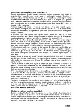 Empresas e o autoconhecimento em Marketing
Prestar atenção aos desejos dos consumidores é muito importante para todas as
organizações, levando em conta que a satisfação destes desejos, e
conseqüentemente dos clientes, faz com que a empresa tenha uma imagem melhor
quando confrontada com seus concorrentes, mas nem só a imagem pode garantir
que a empresa permaneça no mercado, existem muitos fatores que colaboram para
que o consumidor tenha uma percepção mais apurada da empresa, bem como de
seus produtos e serviços.
Ter sua imagem valorizada no mercado é um ponto positivo a ser ressaltado, mas
nem sempre a imagem torna possível sustentar a excelência, pois diversos fatores
influenciam diretamente a organização, passando pelos colaboradores e chegando
aos concorrentes.
É possível notar que muitas organizações sentem medo da concorrência, mas
muitas aproveitam que há esta concorrência para melhorar a si própria, desenvolver
seus colaboradores e ofertam os melhores produtos aos consumidores.
Diante das escolhas oferecidas aos consumidores há um caminho a ser traçado
antes de tomar decisões precipitadas, assim como o cliente sempre procura o
melhor produto ou serviço, a empresa deve trazer para si o melhor fornecedor com o
qual pode contar naquele momento e atender os clientes adequadamente.
O atendimento pode ser o calcanhar de Aquiles de algumas organizações que
esquecem de ouvir seus clientes, deixam de pesquisar o mercado e tomar a
concorrência que melhora a cada dia como um referencial e então buscar soluções
que dêem vantagens competitivas com relação às demais organizações do
mercado.
Com o passar do tempo é possível melhorar os produtos e serviços, sempre ouvindo
os clientes e procurando ofertar os melhores produtos, mas nem todas as empresas
não elaboram planejamentos, deixam de conhecer seu próprio negócio e os
concorrentes.
Talvez o maior desafio para algumas empresas seja realmente conhecer a si
própria, procurar ser referência em um determinado mercado e atendê-lo, sem
deixar de lado a pesquisa e desenvolvimento de novos produtos ou serviços, pois
tudo sempre pode ser melhorado.
Outro ponto que interfere diretamente na avaliação da imagem de muitas empresas
é a qualidade de seus produtos, e muitas organizações não compreendem a
importância de se ouvir os consumidores e descobrir o que estes clientes podem
dizer sobre a qualidade de seus produtos, auxiliando assim a organização a
melhorar constantemente.
Todas as organizações devem nascer com o intuito de melhorar seus produtos e
serviços ao longo de suas vidas, mas para isso é necessário conhecer o negócio, ter
a noção exata da empresa como um todo e investir sempre que possível, tomando
como exemplo as melhores empresas do mercado.
Por Rafael Mauricio Menshhein

Marketing, melhoria contínua e qualidade
Em um mundo globalizado há conceitos que são comuns a todos, fazendo parte do
dia a dia e gerando a possibilidade de melhorar continuamente a sua forma de
avaliar um produto ou serviço, pois as informações dão novas bases para analisar e
definir que aspectos podem compor o conjunto de atributos e características que
definem a qualidade que cada um tem para si.


                                                                            420
 