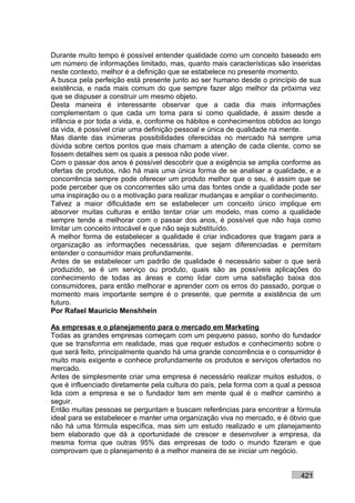 Durante muito tempo é possível entender qualidade como um conceito baseado em
um número de informações limitado, mas, quanto mais características são inseridas
neste contexto, melhor é a definição que se estabelece no presente momento.
A busca pela perfeição está presente junto ao ser humano desde o princípio de sua
existência, e nada mais comum do que sempre fazer algo melhor da próxima vez
que se dispuser a construir um mesmo objeto.
Desta maneira é interessante observar que a cada dia mais informações
complementam o que cada um toma para si como qualidade, é assim desde a
infância e por toda a vida, e, conforme os hábitos e conhecimentos obtidos ao longo
da vida, é possível criar uma definição pessoal e única de qualidade na mente.
Mas diante das inúmeras possibilidades oferecidas no mercado há sempre uma
dúvida sobre certos pontos que mais chamam a atenção de cada cliente, como se
fossem detalhes sem os quais a pessoa não pode viver.
Com o passar dos anos é possível descobrir que a exigência se amplia conforme as
ofertas de produtos, não há mais uma única forma de se analisar a qualidade, e a
concorrência sempre pode oferecer um produto melhor que o seu, é assim que se
pode perceber que os concorrentes são uma das fontes onde a qualidade pode ser
uma inspiração ou o a motivação para realizar mudanças e ampliar o conhecimento.
Talvez a maior dificuldade em se estabelecer um conceito único implique em
absorver muitas culturas e então tentar criar um modelo, mas como a qualidade
sempre tende a melhorar com o passar dos anos, é possível que não haja como
limitar um conceito intocável e que não seja substituído.
A melhor forma de estabelecer a qualidade é criar indicadores que tragam para a
organização as informações necessárias, que sejam diferenciadas e permitam
entender o consumidor mais profundamente.
Antes de se estabelecer um padrão de qualidade é necessário saber o que será
produzido, se é um serviço ou produto, quais são as possíveis aplicações do
conhecimento de todas as áreas e como lidar com uma satisfação baixa dos
consumidores, para então melhorar e aprender com os erros do passado, porque o
momento mais importante sempre é o presente, que permite a existência de um
futuro.
Por Rafael Mauricio Menshhein

As empresas e o planejamento para o mercado em Marketing
Todas as grandes empresas começam com um pequeno passo, sonho do fundador
que se transforma em realidade, mas que requer estudos e conhecimento sobre o
que será feito, principalmente quando há uma grande concorrência e o consumidor é
muito mais exigente e conhece profundamente os produtos e serviços ofertados no
mercado.
Antes de simplesmente criar uma empresa é necessário realizar muitos estudos, o
que é influenciado diretamente pela cultura do país, pela forma com a qual a pessoa
lida com a empresa e se o fundador tem em mente qual é o melhor caminho a
seguir.
Então muitas pessoas se perguntam e buscam referências para encontrar a fórmula
ideal para se estabelecer e manter uma organização viva no mercado, e é óbvio que
não há uma fórmula específica, mas sim um estudo realizado e um planejamento
bem elaborado que dá a oportunidade de crescer e desenvolver a empresa, da
mesma forma que outras 95% das empresas de todo o mundo fizeram e que
comprovam que o planejamento é a melhor maneira de se iniciar um negócio.


                                                                            421
 