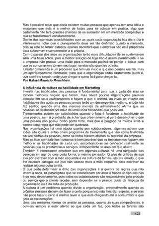 Mas é possível notar que ainda existem muitas pessoas que apenas tem uma idéia e
imaginam que esta é a melhor de todas para se colocar em prática, algo que
certamente não terá grandes chances de se sustentar em um mercado competitivo e
que se transformará constantemente.
Diante das inúmeras possibilidades com as quais cada organização lida dia a dia é
interessante notar que o planejamento deve ser tão dinâmico quanto o mercado,
pois se este se tornar estático, apenas decretará que a empresa não está preparada
para sobreviver e compreender a si própria.
Com o passar dos anos as organizações terão mais dificuldades de se sustentarem
sem uma base sólida, pois a melhor solução de hoje não é assim eternamente, e se
a empresa não possuir uma visão para o mercado poderá se perder e deixar com
que os concorrentes tomem seu lugar, se elas são grandes ou não.
Estudar o mercado é um processo que tem um início e que não permite um fim, mas
um aperfeiçoamento constante, para que a organização saiba exatamente quem é,
que caminho seguir, onde quer chegar e como fará para chegar lá.
Por Rafael Mauricio Menshhein

A influência da cultura na habilidade em Marketing
Investir nas habilidades das pessoas é fundamental para que a cada dia elas se
tornem melhores naquilo que fazem, mas talvez poucas organizações prestem
atenção em seus colaboradores e façam o que é correto, ao invés de investir em
habilidades das quais as pessoas jamais terão um desempenho mediano, e tudo isto
faz sentido quando uma das maiores mentes da administração afirma que as
pessoas se destacam por meio de uma única habilidade que possuem.
Treinamentos podem ser satisfatórios quando o foco é fortalecer a habilidade de
uma pessoa, sem a pretensão de achar que o treinamento é para desenvolver o que
uma pessoa não possui como ponto forte, mas que é pregado há muitos anos e
parece uma regra que não pode ser quebrada.
Nas organizações há uma utopia quanto aos colaboradores, algumas acham que
todos são iguais e então criam programas de treinamento que tem como finalidade
dar um padrão às pessoas, como se todos fossem objetos ou recursos da empresa.
Mas ao lidar com talentos humanos é bem provável que os treinamentos foquem em
melhorar as habilidades de cada um, encontrando-as ao conhecer realmente as
pessoas que ali prestam seus serviços, independente da área em que atuam.
Também é interessante perceber que em algumas culturas há uma obrigação das
pessoas em agir de uma certa forma, o mesmo pensador foi alvo de críticas de sua
avó por escrever com a mão esquerda e na cultura da família isto era errado, o que
lhe causava castigos até que não usasse mais a mão esquerda para escrever ou
realizar alguma outra tarefa.
O que pode determinar o êxito das organizações é a quebra de regras que não
levam a nada, os paradigmas que se estabelecem por anos e frases do tipo isto não
é do meu departamento, pois todos os colaboradores são responsáveis pelo produto
ou serviço que o cliente recebe, sem depender se a pessoa cuida da limpeza da
organização ou é da linha de produção.
A cultura é um problema quando divide a organização, principalmente quando as
próprias pessoas deixam de fazer o certo porque isto não lhes diz respeito, e se elas
não pode fazer o certo é melhor rever o que está chegando até o consumidor e que
gera as reclamações.
Uma das melhores formas de avaliar as pessoas, quanto às suas competências, é
ouvi-las sempre e estar atento ao que cada um faz, pois todas as tarefas são

                                                                              422
 